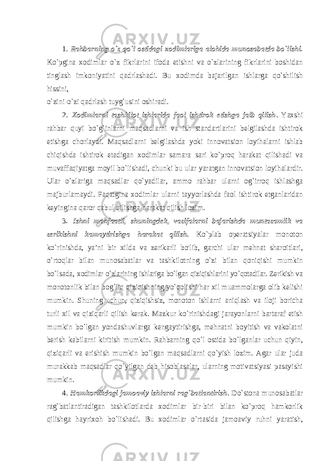 1. Rahbarning o`z qo`l ostidagi xodimlariga alohida munosabatda bo`lishi. Ko`pgina xodimlar o`z fikrlarini ifoda etishni va o`zlarining fikrlarini boshidan tinglash imkoniyatini qadrlashadi. Bu xodimda bajarilgan ishlarga qo`shilish hissini, o`zini-o`zi qadrlash tuyg`usini oshiradi. 2. Xodimlarni tashkilot ishlarida faol ishtirok etishga jalb qilish . Yaxshi rahbar quyi bo`g`inlarni maqsadlarni va ish standartlarini belgilashda ishtirok etishga chorlaydi. Maqsadlarni belgilashda yoki innovatsion loyihalarni ishlab chiqishda ishtirok etadigan xodimlar samara sari ko`proq harakat qilishadi va muvaffaqiyatga moyil bo`lishadi, chunki bu ular yaratgan innovatsion loyihalardir. Ular o`zlariga maqsadlar qo`yadilar, ammo rahbar ularni og`irroq ishlashga majburlamaydi. Faqatgina xodimlar ularni tayyorlashda faol ishtirok etganlaridan keyingina qaror qabul qilishga harakat qilish lozim. 3 . Ishni manfaatli, shuningdek, vazifalarni bajarishda muntazamlik va zerikishni kamaytirishga harakat qilish . Ko`plab operatsiyalar monoton ko`rinishda, ya’ni bir xilda va zerikarli bo&#39;lib, garchi ular mehnat sharoitlari, o`rtoqlar bilan munosabatlar va tashkilotning o`zi bilan qoniqishi mumkin bo`lsada, xodimlar o`zlarining ishlariga bo`lgan qiziqishlarini yo`qotadilar. Zerikish va monotonlik bilan bog`liq qiziqishning yo`qolishi har xil muammolarga olib kelishi mumkin. Shuning uchun, qiziqishsiz, monoton ishlarni aniqlash va iloji boricha turli xil va qiziqarli qilish kerak. Mazkur ko`rinishdagi jarayonlarni bartaraf etish mumkin bo`lgan yondashuvlarga kengaytirishga, mehnatni boyitish va vakolatni berish kabilarni kiritish mumkin. Rahbarning qo`l ostida bo`lganlar uchun qiyin, qiziqarli va erishish mumkin bo`lgan maqsadlarni qo`yish lozim. Agar ular juda murakkab maqsadlar qo`yilgan deb hisoblasalar, ularning motivatsiyasi pasayishi mumkin. 4. Hamkorlikdagi jamoaviy ishlarni rag`batlantirish . Do`stona munosabatlar rag`batlantiradigan tashkilotlarda xodimlar bir-biri bilan ko`proq hamkorlik qilishga hayrixoh bo`lishadi. Bu xodimlar o`rtasida jamoaviy ruhni yaratish, 