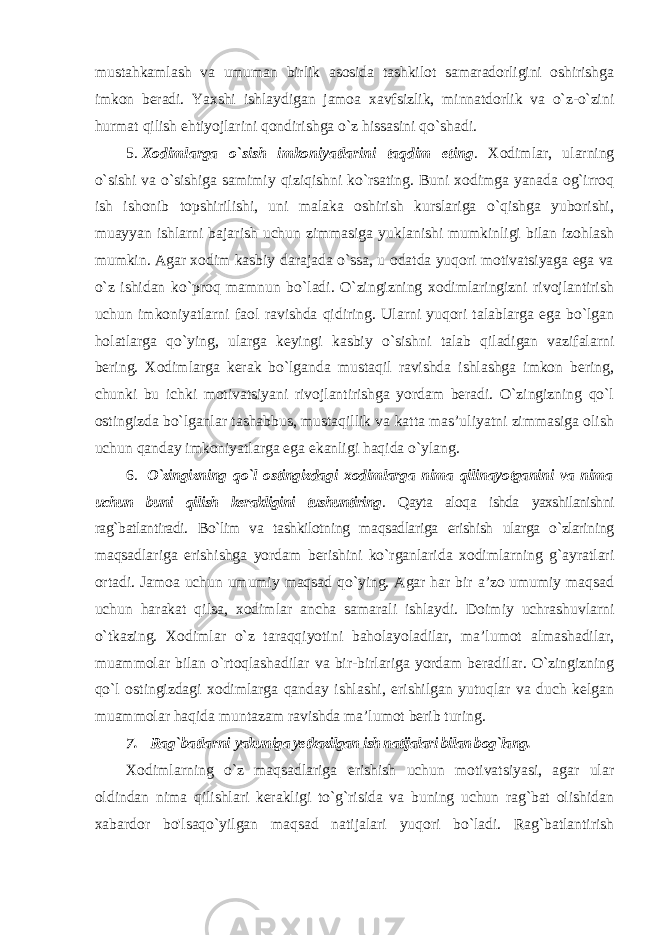 mustahkamlash va umuman birlik asosida tashkilot samaradorligini oshirishga imkon beradi. Yaxshi ishlaydigan jamoa xavfsizlik, minnatdorlik va o`z-o`zini hurmat qilish ehtiyojlarini qondirishga o`z hissasini qo`shadi. 5. Xodimlarga o`sish imkoniyatlarini taqdim eting . Xodimlar, ularning o`sishi va o`sishiga samimiy qiziqishni ko`rsating. Buni xodimga yanada og`irroq ish ishonib topshirilishi, uni malaka oshirish kurslariga o`qishga yuborishi, muayyan ishlarni bajarish uchun zimmasiga yuklanishi mumkinligi bilan izohlash mumkin. Agar xodim kasbiy darajada o`ssa, u odatda yuqori motivatsiyaga ega va o`z ishidan ko`proq mamnun bo`ladi. O`zingizning xodimlaringizni rivojlantirish uchun imkoniyatlarni faol ravishda qidiring. Ularni yuqori talablarga ega bo`lgan holatlarga qo`ying, ularga keyingi kasbiy o`sishni talab qiladigan vazifalarni bering. Xodimlarga kerak bo`lganda mustaqil ravishda ishlashga imkon bering, chunki bu ichki motivatsiyani rivojlantirishga yordam beradi. O`zingizning qo`l ostingizda bo`lganlar tashabbus, mustaqillik va katta mas’uliyatni zimmasiga olish uchun qanday imkoniyatlarga ega ekanligi haqida o`ylang. 6. O`zingizning qo`l ostingizdagi xodimlarga nima qilinayotganini va nima uchun buni qilish kerakligini tushuntiring . Qayta aloqa ishda yaxshilanishni rag`batlantiradi. Bo`lim va tashkilotning maqsadlariga erishish ularga o`zlarining maqsadlariga erishishga yordam berishini ko`rganlarida xodimlarning g`ayratlari ortadi. Jamoa uchun umumiy maqsad qo`ying. Agar har bir a’zo umumiy maqsad uchun harakat qilsa, xodimlar ancha samarali ishlaydi. Doimiy uchrashuvlarni o`tkazing. Xodimlar o`z taraqqiyotini baholayoladilar, ma’lumot almashadilar, muammolar bilan o`rtoqlashadilar va bir-birlariga yordam beradilar. O`zingizning qo`l ostingizdagi xodimlarga qanday ishlashi, erishilgan yutuqlar va duch kelgan muammolar haqida muntazam ravishda ma’lumot berib turing. 7. Rag`batlarni yakuniga yetkazilgan ish natijalari bilan bog`lang. Xodimlarning o`z maqsadlariga erishish uchun motivatsiyasi, agar ular oldindan nima qilishlari kerakligi to`g`risida va buning uchun rag`bat olishidan xabardor bo&#39;lsaqo`yilgan maqsad natijalari yuqori bo`ladi. Rag`batlantirish 