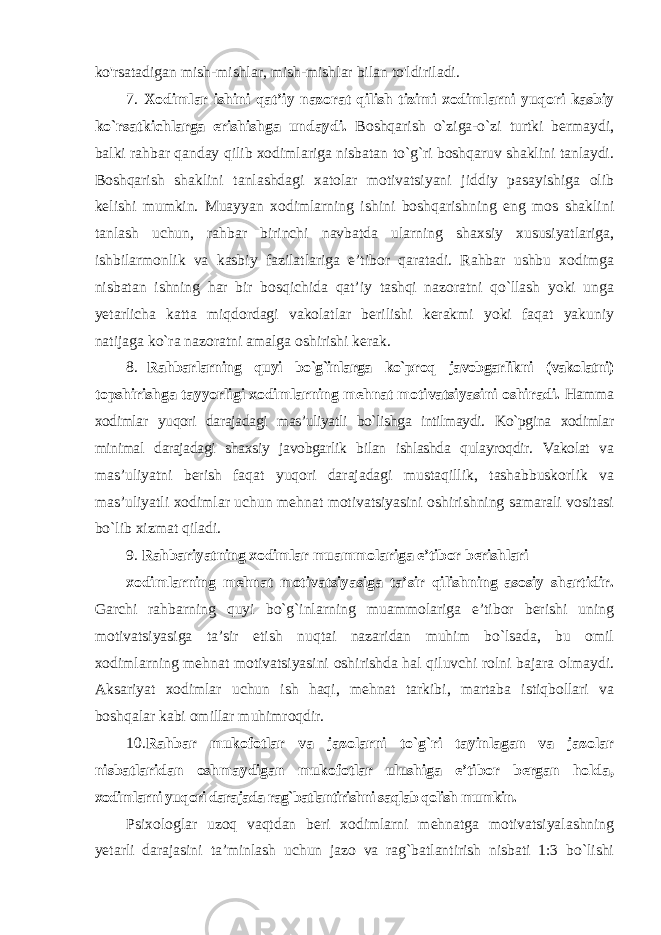 ko&#39;rsatadigan mish-mishlar, mish-mishlar bilan to&#39;ldiriladi. 7. Xodimlar ishini qat’iy nazorat qilish tizimi xodimlarni yuqori kasbiy ko`rsatkichlarga erishishga undaydi. Boshqarish o`ziga-o`zi turtki bermaydi, balki rahbar qanday qilib xodimlariga nisbatan to`g`ri boshqaruv shaklini tanlaydi. Boshqarish shaklini tanlashdagi xatolar motivatsiyani jiddiy pasayishiga olib kelishi mumkin. Muayyan xodimlarning ishini boshqarishning eng mos shaklini tanlash uchun, rahbar birinchi navbatda ularning shaxsiy xususiyatlariga, ishbilarmonlik va kasbiy fazilatlariga e’tibor qaratadi. Rahbar ushbu xodimga nisbatan ishning har bir bosqichida qat’iy tashqi nazoratni qo`llash yoki unga yetarlicha katta miqdordagi vakolatlar berilishi kerakmi yoki faqat yakuniy natijaga ko`ra nazoratni amalga oshirishi kerak. 8. Rahbarlarning quyi bo`g`inlarga ko`proq javobgarlikni (vakolatni) topshirishga tayyorligi xodimlarning mehnat motivatsiyasini oshiradi. Hamma xodimlar yuqori darajadagi mas’uliyatli bo`lishga intilmaydi. Ko`pgina xodimlar minimal darajadagi shaxsiy javobgarlik bilan ishlashda qulayroqdir. Vakolat va mas’uliyatni berish faqat yuqori darajadagi mustaqillik, tashabbuskorlik va mas’uliyatli xodimlar uchun mehnat motivatsiyasini oshirishning samarali vositasi bo`lib xizmat qiladi. 9. Rahbariyatning xodimlar muammolariga e’tibor berishlari xodimlarning mehnat motivatsiyasiga ta’sir qilishning asosiy shartidir. Garchi rahbarning quyi bo`g`inlarning muammolariga e’tibor berishi uning motivatsiyasiga ta’sir etish nuqtai nazaridan muhim bo`lsada, bu omil xodimlarning mehnat motivatsiyasini oshirishda hal qiluvchi rolni bajara olmaydi. Aksariyat xodimlar uchun ish haqi, mehnat tarkibi, martaba istiqbollari va boshqalar kabi omillar muhimroqdir. 10. Rahbar mukofotlar va jazolarni to`g`ri tayinlagan va jazolar nisbatlaridan oshmaydigan mukofotlar ulushiga e’tibor bergan holda, xodimlarni yuqori darajada rag`batlantirishni saqlab qolish mumkin. Psixologlar uzoq vaqtdan beri xodimlarni mehnatga motivatsiyalashning yetarli darajasini ta’minlash uchun jazo va rag`batlantirish nisbati 1:3 bo`lishi 