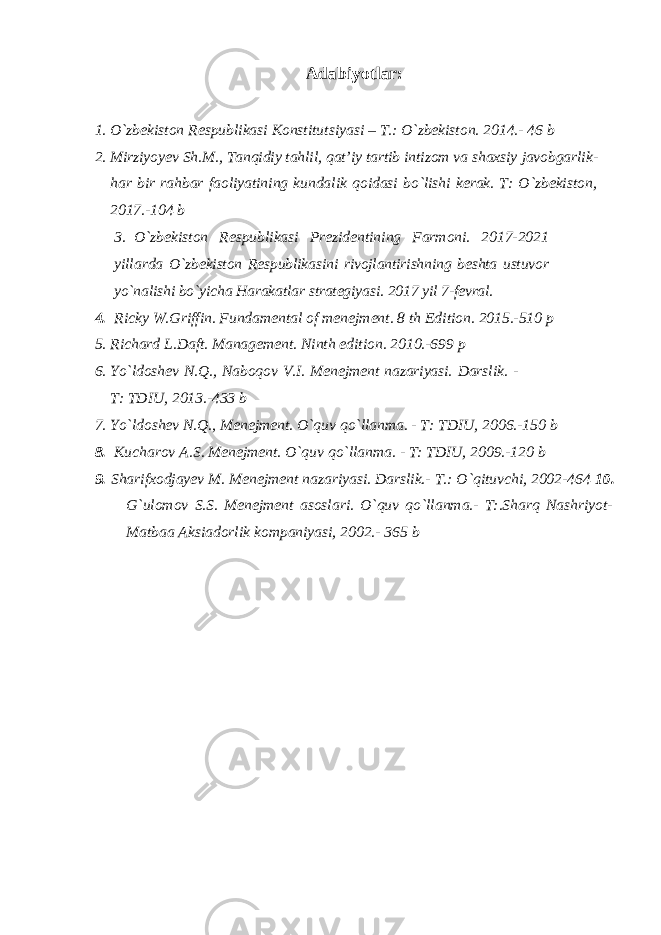 Adabiyotlar: 1. O`zbekiston Respublikasi Konstitutsiyasi – T.: O`zbekiston. 2014.- 46 b 2. Mirziyoyev Sh.M., Tanqidiy tahlil, qat’iy tartib intizom va shaxsiy javobgarlik- har bir rahbar faoliyatining kundalik qoidasi bo`lishi kerak. T: O`zbekiston, 2017.-104 b 3. O`zbekiston Respublikasi Prezidentining Farmoni. 2017-2021 yillarda O`zbekiston Respublikasini rivojlantirishning beshta ustuvor yo`nalishi bo`yicha Harakatlar strategiyasi. 2017 yil 7-fevral. 4. Ricky W.Griffin. Fundamental of menejment. 8 th Edition. 2015.-510 p 5. Richard L.Daft. Management. Ninth edition. 2010.-699 p 6. Yo`ldoshev N.Q., Naboqov V.I. Menejment nazariyasi. Darslik. - T: TDIU, 2013.-433 b 7. Yo`ldoshev N.Q., Menejment. O`quv qo`llanma. - T: TDIU, 2006.-150 b 8. Kucharov A.S. Menejment. O`quv qo`llanma. - T: TDIU, 2009.-120 b 9. Sharifxodjayev M. Menejment nazariyasi. Darslik.- T.: O`qituvchi, 2002-464 10. G`ulomov S.S. Menejment asoslari. O`quv qo`llanma.- T:.Sharq Nashriyot- Matbaa Aksiadorlik kompaniyasi, 2002.- 365 b 