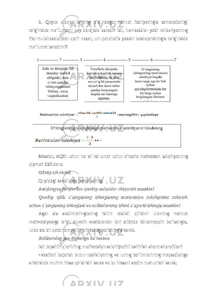 5. Qayta aloqa . Ishning o`zi sizga mehnat faoliyatingiz samaradorligi to`g`risida ma’lumotni qay darajada beradi? Ish, hamkasblar yoki rahbariyatning fikr-mulohazalaridan qat’i nazar, uni qanchalik yaxshi boshqarishingiz to`g`risida ma’lumot beradimi? Masalan, AQSh uchun har xil ish turlari uchun o`rtacha motivatsion salohiyatning qiymati 130 dona. Odatiy ish shakli Quyidagi savollarga javob bering. Aniqlangan farqlardan qanday xulosalar chiqarish mumkin? Qanday qilib o`zingizning ishingizning motivatsion salohiyatini oshirish uchun o`zingizning ishingizni va xodimlarning ishini o`zgartirishingiz mumkin? Agar siz xodimlaringizning ishini tashkil qilishni ularning mehnat motivatsiyasiga ta’sir etuvchi vositalardan biri sifatida ishlatmoqchi bo`lsangiz, unda siz bir qator tamoyillarni hisobga olishingiz kerak. Rahbarning yon daftariga ko`rsatma Ish topshiriqlarining motivatsion salohiyatini oshirish shart-sharoitlari • vazifani bajarish butun tashkilotning va uning bo ` limlarining maqsadlariga erishishda muhim hissa qo ` shishi kerak va bu hissani xodim tushunishi kerak ; 