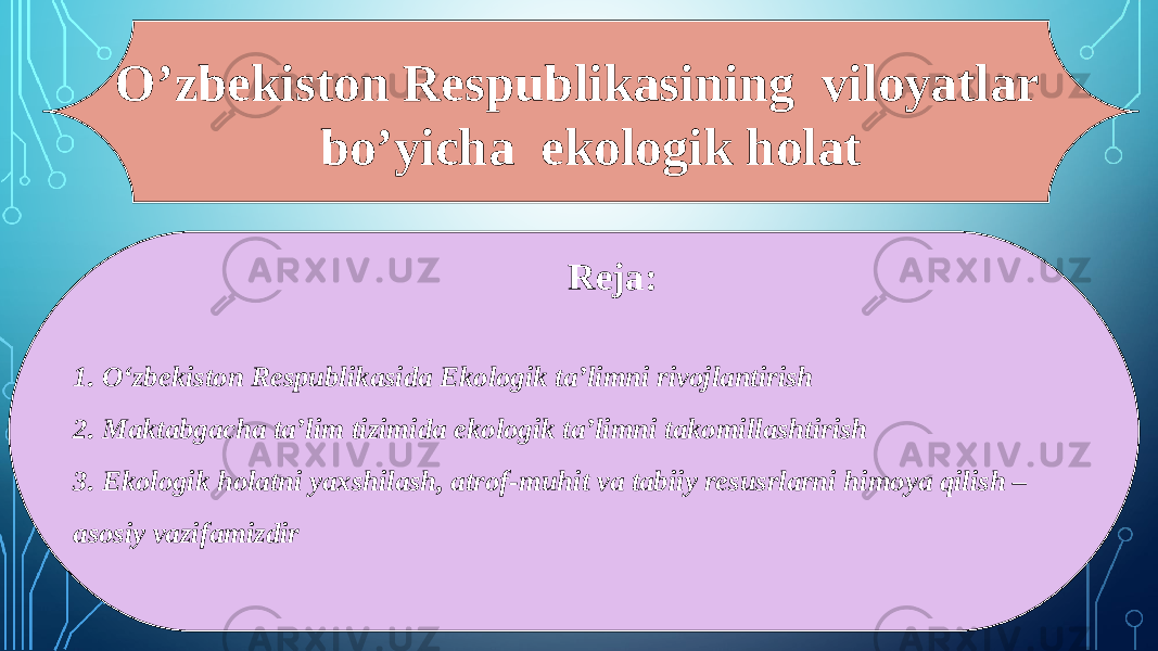 O’zbekiston Respublikasining viloyatlar bo’yicha ekologik holat Reja: 1. O‘zbekiston Respublikasida Ekologik ta’limni rivojlantirish 2. Maktabgacha ta’lim tizimida ekologik ta’limni takomillashtirish 3. Ekologik holatni yaxshilash, atrof-muhit va tabiiy resusrlarni himoya qilish – asosiy vazifamizdir 