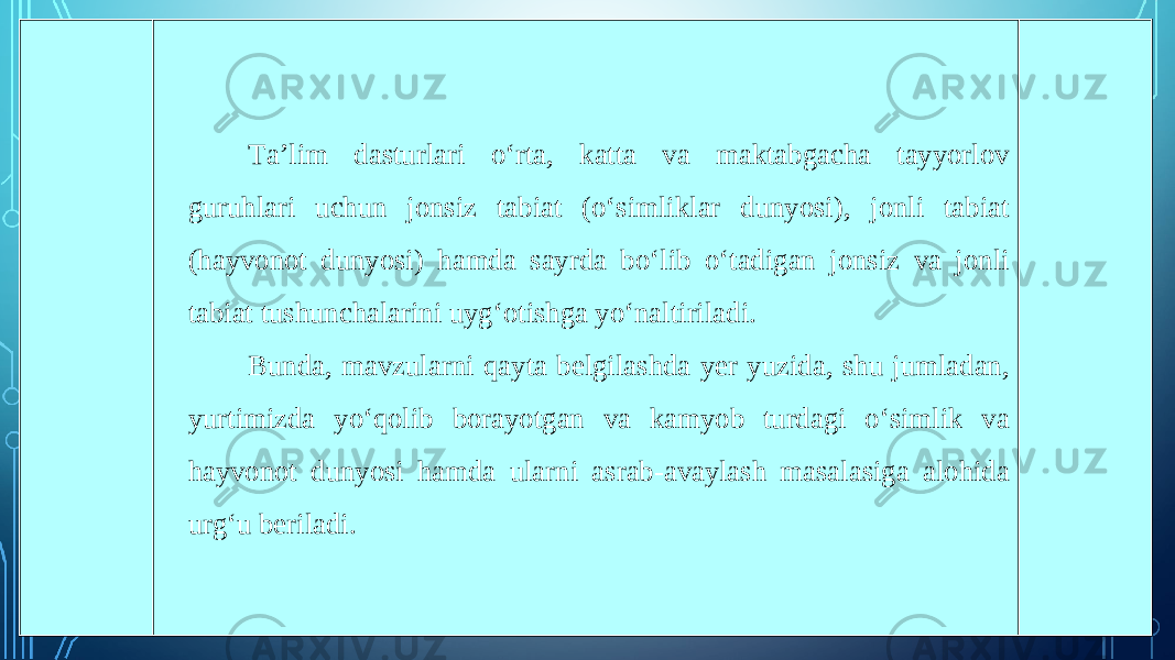 Ta’lim dasturlari o‘rta, katta va maktabgacha tayyorlov guruhlari uchun jonsiz tabiat (o‘simliklar dunyosi), jonli tabiat (hayvonot dunyosi) hamda sayrda bo‘lib o‘tadigan jonsiz va jonli tabiat tushunchalarini uyg‘otishga yo‘naltiriladi. Bunda, mavzularni qayta belgilashda yer yuzida, shu jumladan, yurtimizda yo‘qolib borayotgan va kamyob turdagi o‘simlik va hayvonot dunyosi hamda ularni asrab-avaylash masalasiga alohida urg‘u beriladi. 