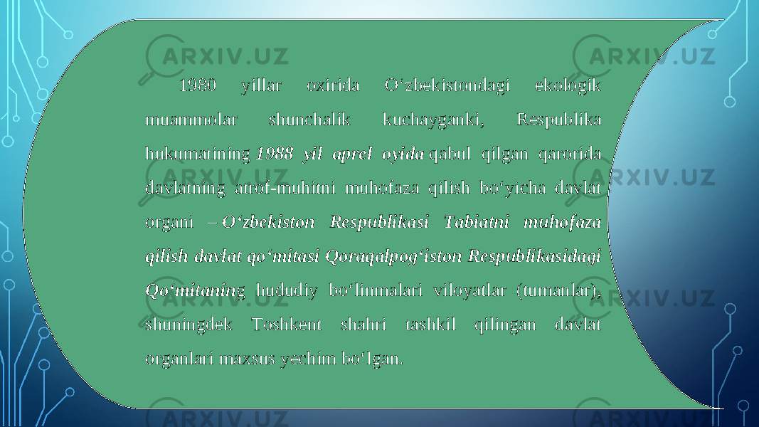 1980 yillar oxirida O‘zbekistondagi ekologik muammolar shunchalik kuchayganki, Respublika hukumatining  1988 yil aprel oyida  qabul qilgan qarorida davlatning atrof-muhitni muhofaza qilish bo‘yicha davlat organi –  O‘zbekiston Respublikasi Tabiatni muhofaza qilish davlat qo‘mitasi Qoraqalpog‘iston Respublikasidagi Qo‘mitanin g hududiy bo‘linmalari viloyatlar (tumanlar), shuningdek Toshkent shahri tashkil qilingan davlat organlari maxsus yechim bo‘lgan. 