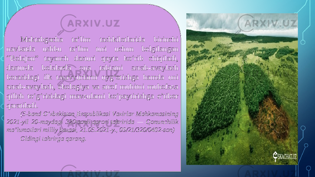 Maktabgacha ta’lim tashkilotlarida birinchi navbatda ushbu ta’lim turi uchun belgilangan “Bolajon” tayanch dasturi qayta ko‘rib chiqiladi, dasturda bolalarda ona tabiatni asrab-avaylash borasidagi ilk tasavvurlarni uyg‘otishga hamda uni asrab-avaylash, ekologiya va atrof muhitni muhofaza qilish to‘g‘risidagi mavzularni ko‘paytirishga e’tibor qaratiladi. (5-band O‘zbekiston Respublikasi Vazirlar Mahkamasining 2021-yil 20-maydagi 320-sonli qarori tahririda — Qonunchilik ma’lumotlari milliy bazasi, 21.05.2021-y., 09/21/320/0482-son) Oldingi tahrirga qarang. 