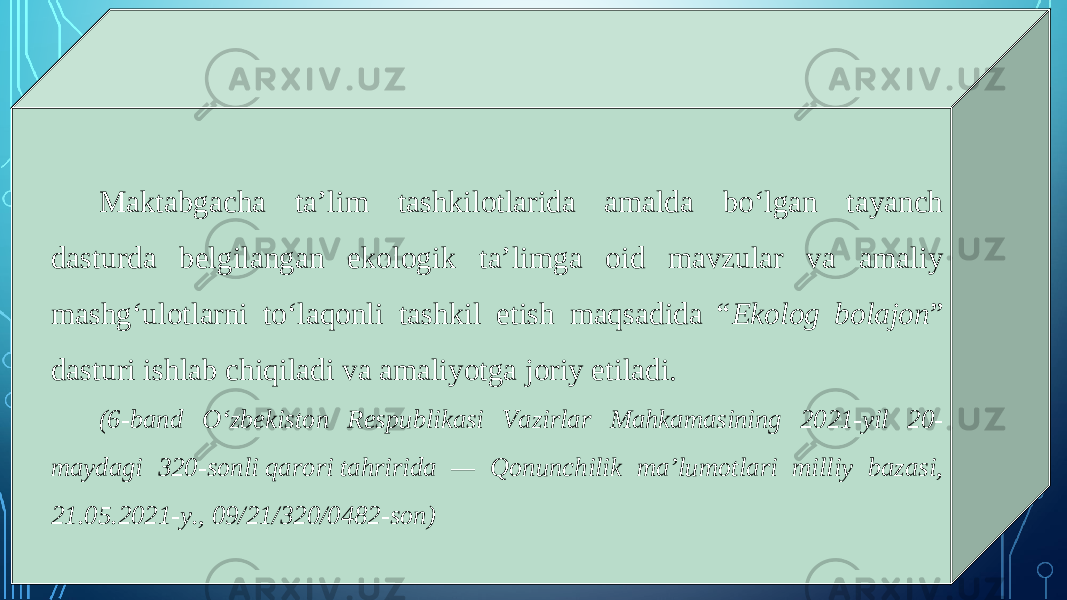 Maktabgacha ta’lim tashkilotlarida amalda bo‘lgan tayanch dasturda belgilangan ekologik ta’limga oid mavzular va amaliy mashg‘ulotlarni to‘laqonli tashkil etish maqsadida “ Ekolog bolajon ” dasturi ishlab chiqiladi va amaliyotga joriy etiladi. (6-band O‘zbekiston Respublikasi Vazirlar Mahkamasining 2021-yil 20- maydagi 320-sonli qarori tahririda — Qonunchilik ma’lumotlari milliy bazasi, 21.05.2021-y., 09/21/320/0482-son) 