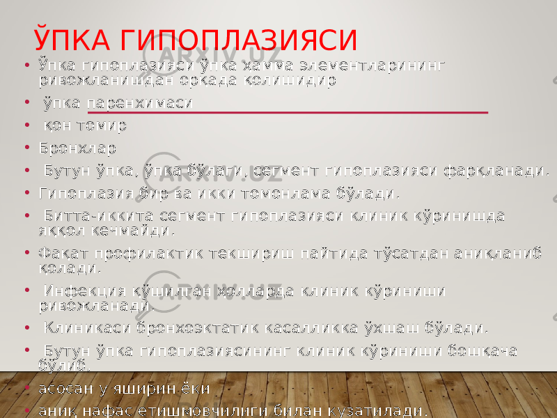 ЎПКА ГИПОПЛАЗИЯСИ • Ўпка гипоплазияси ўпка ҳамма элементларининг ривожланишдан орқада қолишидир • ўпка паренхимаси • қон томир • Бронхлар • Бутун ўпка, ўпка бўлаги, сегмент гипоплазияси фарқланади. • Гипоплазия бир ва икки томонлама бўлади. • Битта-иккита сегмент гипоплазияси клиник кўринишда яққол кечмайди. • Фақат профилактик текшириш пайтида тўсатдан аниқланиб қолади. • Инфекция қўшилган ҳолларда клиник кўриниши ривожланади. • Клиникаси бронхоэктатик касалликка ўхшаш бўлади. • Бутун ўпка гипоплазиясининг клиник кўриниши бошқача бўлиб, • асосан у яширин ёки • аниқ нафас етишмовчилиги билан кузатилади. 