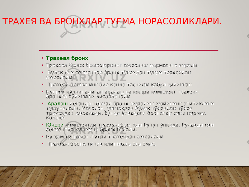 ТРАХЕЯ ВА БРОНХЛАР ТУҒМА НОРАСОЛИКЛАРИ. • Трахеал бронх • Трахеал бронх бронхларнинг ажралиш нормасига киради. • Бўлак ёки сегментар бронх тўғридан тўғри трахеядан ажралади. • Трахеал бронхнинг бир қанча таснифи қабул қилинган. • Кўпроқ қўлланадиган аралаш ва юқори комплект трахеал бронхга бўлиниши ҳисобланади. • Аралаш деганда нормал бронх ажралиш жойининг атипиклиги тушунилади. Масалан, ўнг юқори бўлак тўғридан тўғри трахеядан ажралади, бунда ўпкадаги бронхлар сони нормал қолади. • Юқори комплектли трахеал бронхда бутун ўпкада, бўлакда ёки сегмёнтда қўшимча бронх бўлади. • Бу ҳам тўғридан-тўғри трахеядан ажралади. • Трахеал бронх типик клиникага эга эмас. 