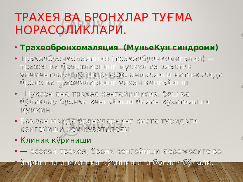 ТРАХЕЯ ВА БРОНХЛАР ТУҒМА НОРАСОЛИКЛАРИ. • Трахеобронхомаляция (МуньеКун синдроми) • Трахеобронхомаляция (трахеобронхомегалия) — трахея ва бронхларнинг мускул ва эластик элементлари тўлиқ ривожланмаслиги натижасида бронх ва трахеяларнинг улкан кенгайиши • . Нуқсон яна трахея кенгайишисиз, бош ва бўлаклар бронхи кенгайиши билан кузатилиши мумкин. • Баъзан майда бронхларнинг киста туридаги кенгайиши ҳам кузатилади. • Клиник кўриниши • — асосан трахея, бронх кенгайиши даражасига ва • йирингли инфекция кўринишига боғлиқ бўлади. 