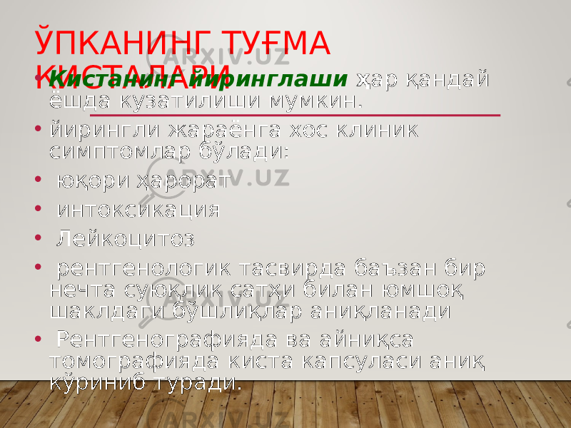 ЎПКАНИНГ ТУҒМА КИСТАЛАРИ• Кистанинг йиринглаши ҳ ар қандай ёшда кузатилиши мумкин. • йирингли жараёнга хос клиник симптомлар бўлади: • юқори ҳарорат • интоксикация • Лей коцитоз • рентгенологик тасвирда баъзан бир нечта суюқлик сатҳи билан юмшоқ шаклдаги бўшлиқлар аниқланади • Рентгенографияда ва айниқса томографияда киста капсуласи аниқ кўриниб туради. 