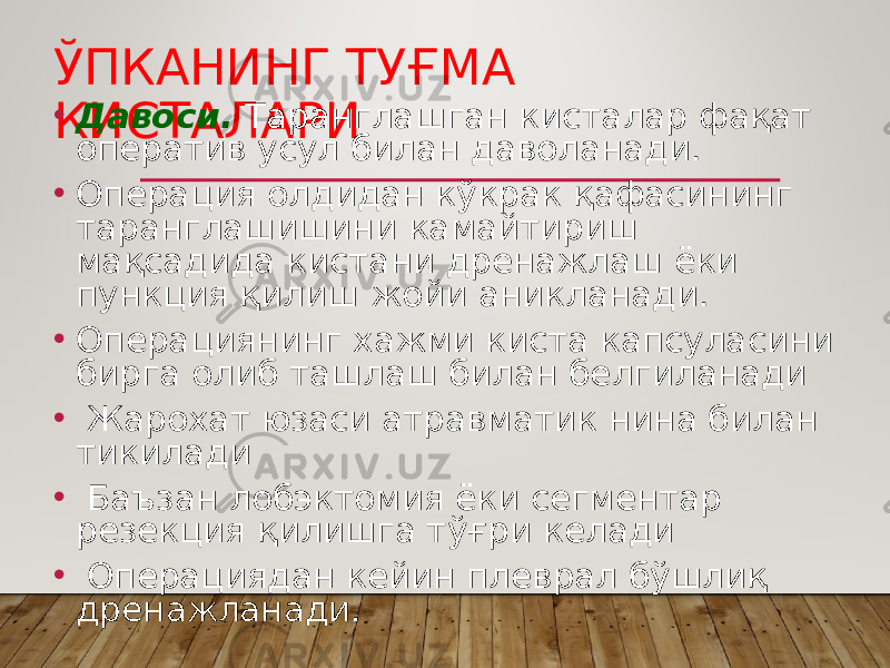 ЎПКАНИНГ ТУҒМА КИСТАЛАРИ• Давоси. Таранглашган кисталар фақат оператив усул билан даволанади. • Операция олдидан кўкрак қафасининг таранглашишини камайтириш мақсадида кистани дренажлаш ёки пункция қилиш жойи аникланади. • Операциянинг хажми киста капсуласини бирга олиб ташлаш билан белгиланади • Жарохат юзаси атравматик нина билан тикилади • Баъзан лобэктомия ёки сегментар резекция қилишга тўғри келади • Операциядан кейин плеврал бўшлиқ дренажланади. 