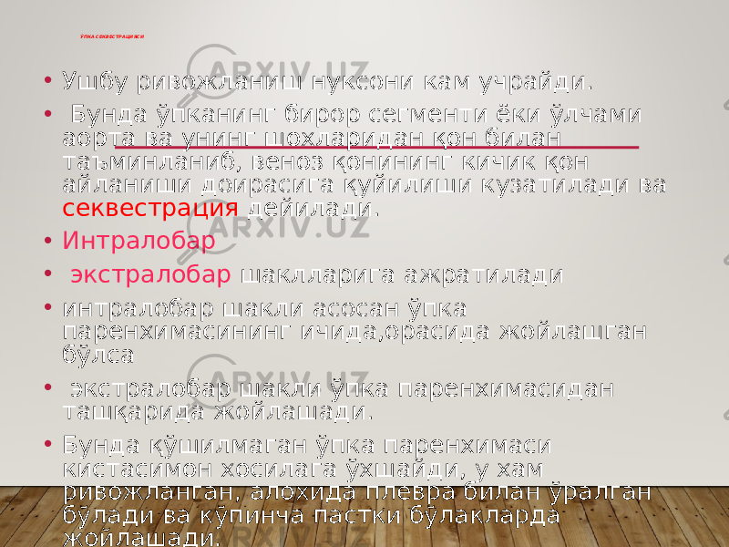 ЎПКА СЕКВЕСТРАЦИЯСИ • Ушбу ривожланиш нуксони кам учрайди. • Бунда ўпканинг бирор сегменти ёки ўлчами аорта ва унинг шохларидан қон билан таъминланиб, веноз қонининг кичик қон айланиши доирасига қуйилиши кузатилади ва секвестрация дейилади. • Интралобар • экстралобар шаклларига ажратилади • интралобар шакли асосан ўпка паренхимасининг ичида,орасида жойлашган бўлса • экстралобар шакли ўпка паренхимасидан ташқарида жойлашади. • Бунда қўшилмаган ўпка паренхимаси кистасимон хосилага ўхшайди, у хам ривожланган, алохида плевра билан ўралган бўлади ва кўпинча пастки бўлакларда жойлашади. 