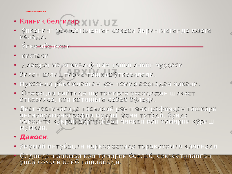 ЎПКА СЕКВЕСТРАЦИЯСИ • Клиник белгилар • ўпканинг секвестрланган сохаси йиринглаганда юзага келади. • Ўпка абсцесси • кистаси • диафрагмани қизилўнгач тешигининг чурраси • билан солиштирма ташхис ўтказилади. • Нуксонли ривожланган қон томир аортадан чиқади. • Операция пайтида шу томирга тасодифан шикаст етказилса, қон кетишига сабаб бўлади. • Диагностикасида тасвирий рентгенографиядан ташқари ангиопулмонография муҳим ўрин тутади, бунда бевосита кўкрак аортасидан чиққан қон томирни кўриш мумкин. • Давоси . • Умумий интубацин наркоз остида торакотомия қилинади • Олдиндан аномал қон томирни боғлаб, секвестрланган ўпка сохаси олиб ташланади. 