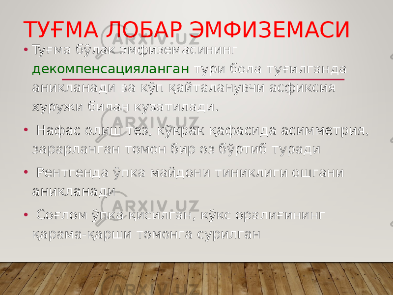 ТУҒМА ЛОБАР ЭМФИЗЕМАСИ • Tyғмa бўлак эмфиземасининг декомпенсацияланган тури бола туғилганда аникланади ва кўп қайталанувчи асфиксия хуружи билан кузатилади. • Нафас олиш тез, кўкрак қафасида асимметрия, зарарланган томон бир оз бўртиб туради • Рентгенда ўпка майдони тиниклиги ошгани аникланади • Соғлом ўпка қисилган, кўкс оралиғининг қарама-қарши томонга сурилган 