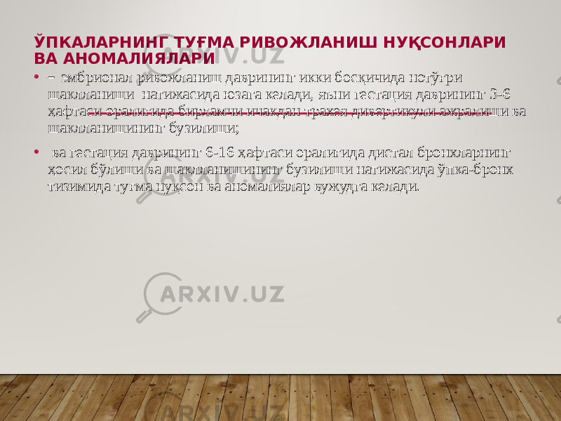 ЎПКАЛАРНИНГ ТУҒМА РИВОЖЛАНИШ НУҚСОНЛАРИ ВА АНОМАЛИЯЛАРИ • – эмбрионал ривожланиш даврининг икки босқичида нотўғри шаклланиши натижасида юзага келади, яъни гестация даврининг 3-6 ҳафтаси оралиғида бирламчи ичакдан трахея дивертикули ажралиши ва шаклланишининг бузилиши; • ва гестация даврининг 6-16 ҳафтаси оралиғида дистал бронхларнинг ҳосил бўлиши ва шаклланишининг бузилиши натижасида ўпка-бронх тизимида туғма нуқсон ва аномалиялар вужудга келади. 