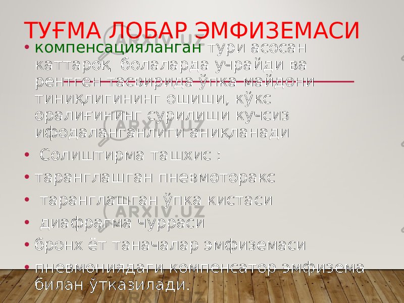 ТУҒМА ЛОБАР ЭМФИЗЕМАСИ • компенсацияланган тури асосан каттароқ болаларда учрайди ва рентген тасвирида ўпка майдони тиниқлигининг ошиши, кўкс оралиғининг сурилиши кучсиз ифодаланганлиги аниқланади • Солиштирма ташхис : • таранглашган пневмоторакс • таранглашган ўпка кистаси • диафрагма чурраси • бронх ёт таначалар эмфиземаси • пневмониядаги компенсатор эмфизема билан ўтказилади. 