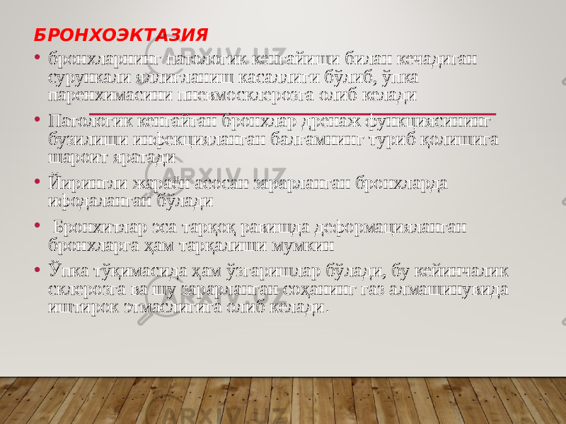 БРОНХОЭКТАЗИЯ • бронхларнинг патологик кенгайиши билан кечадиган сурункали яллиғланиш касаллиги бўлиб, ўпка паренхимасини пневмосклерозга олиб келади • Патологик кенгайган бронхлар дренаж функциясининг бузилиши инфекцияланган балғамнинг туриб қолишига шароит яратади • Йирингли жараён асосан зарарланган бронхларда ифодаланган бўлади • Бронхитлар эса тарқоқ равишда деформацияланган бронхларга ҳам тарқалиши мумкин • Ўпка тўқимасида ҳам ўзгаришлар бўлади, бу кейинчалик склерозга ва шу зарарланган соҳанинг газ алмашинувида иштирок этмаслигига олиб келади . 