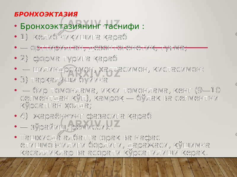 БРОНХОЭКТАЗИЯ • Бронхоэктазиянинг таснифи : • 1) келиб чиқишига қараб • — орттирилган, дезонтогенетик, тyғмa; • 2) форма турига қараб • — цилиндрсимон, халтасимон, кистасимон: • 3) тарқалиши буйича • — бир томонлама, икки томонлама, кенг (9—10 сегментдан кўп), камроқ — бўлак ва сегментни кўрсатган ҳолда; • 4) жараённинг фазасига қараб • — зўрайиш, ремиссия. • Ташхисда албатта юрак ва нафас етишмовчилиги борлиги, даражаси, қўшимча касалликлар ва асорати кўрсатилиши керак. 