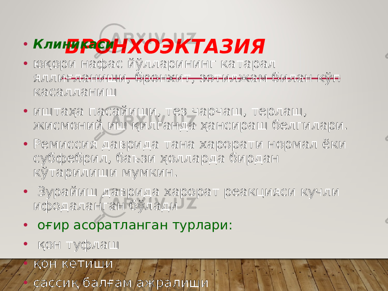 БРОНХОЭКТАЗИЯ• Клиникаси • юқори нафас йўлларининг катарал яллиғланиши, бронхит, зотилжам билан кўп касалланиш • иштаҳа пасайиши, тез чарчаш, терлаш, жисмоний иш қилганда ҳансираш белгилари. • Ремиссия даврида тана харорати нормал ёки субфебрил, баъзи ҳолларда бирдан кўтарилиши мумкин. • Зурайиш даврида харорат реакцияси кучли ифодаланган бўлади • оғир асоратланган турлари: • қон туфлаш • қон кетиши • сассиқ балғaм ажралиши 