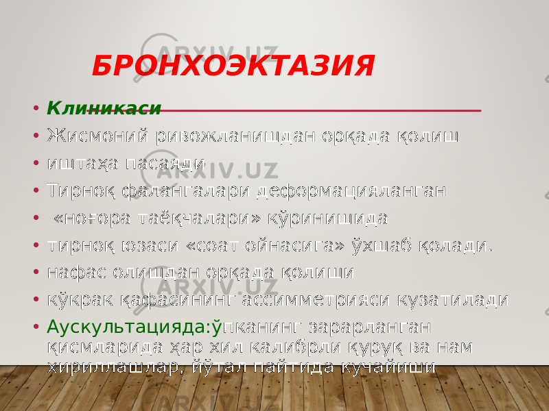 БРОНХОЭКТАЗИЯ • Клиникаси • Жисмоний ривожланишдан орқада қолиш • иштаҳа пасаяди • Тирноқ фалангалари деформацияланган • «ноғopa таёқчалари» кўринишида • тирноқ юзаси «соат ойнасига» ўхшаб қолади. • нафас олишдан орқада қолиши • кўкрак қафасининг ассимметрияси кузатилади • Аускультацияда:ў пканинг зарарланган қисмларида ҳар хил калибрли қуруқ ва нам хириллашлар, йўтал пайтида кучайиши 