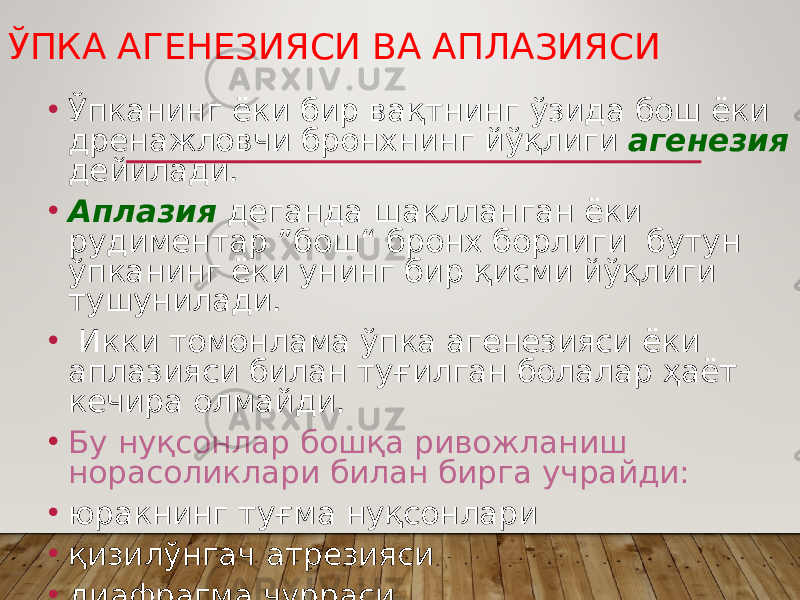 ЎПКА АГЕНЕЗИЯСИ ВА АПЛАЗИЯСИ • Ўпканинг ёки бир вақтнинг ўзида бош ёки дренажловчи бронхнинг йўқлиги агенезия дейилади. • Аплазия деганда шаклланган ёки рудиментар ”бош“ бронх борлиги бутун ўпканинг ёки унинг бир қисми йўқлиги тушунилади. • Икки томонлама ўпка агенезияси ёки аплазияси билан туғилган болалар ҳаёт кечира олмайди. • Бу нуқсонлар бошқа ривожланиш норасоликлари билан бирга учрайди: • юракнинг туғма нуқсонлари • қизилўнгач атрезияси • диафрагма чурраси • Боталлов йўлининг битмай қолиши 