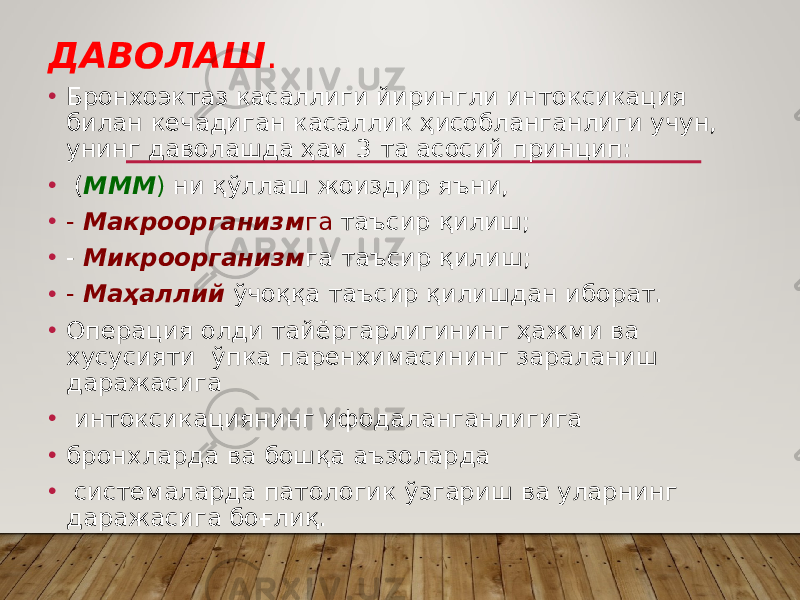 ДАВОЛАШ . • Бронхоэктаз касаллиги йирингли интоксикация билан кечадиган касаллик ҳисобланганлиги учун, унинг даволашда ҳам 3 та асосий принцип: • ( МММ ) ни қўллаш жоиздир яъни, • - Макроорганизм га таъсир қилиш; • - Микроорганизм га таъсир қилиш; • - Маҳаллий ўчоққа таъсир қилишдан иборат. • Операция олди тайёргарлигининг ҳажми ва хусусияти ўпка паренхимасининг зараланиш даражасига • интоксикациянинг ифодаланганлигига • бронхларда ва бошқа аъзоларда • системаларда патологик ўзгариш ва уларнинг даражасига боғлиқ. 