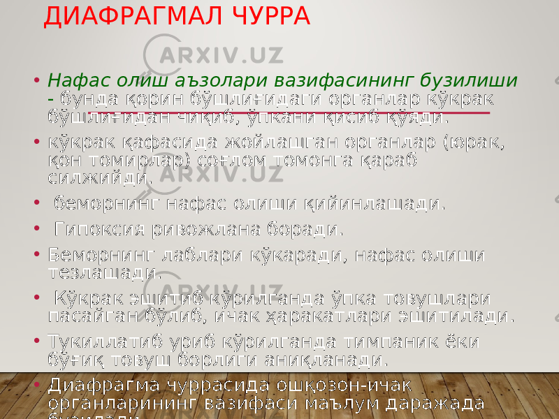 ДИАФРАГМАЛ ЧУРРА • Нафас олиш аъзолари вазифасининг бузилиши - бунда қорин бўшлиғидаги органлар кўкрак бўшлиғидан чиқиб, ўпкани қисиб қўяди. • кўкрак қафасида жойлашган органлар (юрак, қон томирлар) соғлом томонга қараб силжийди. • беморнинг нафас олиши қийинлашади. • Гипоксия ривожлана боради. • Беморнинг лаблари кўкаради, нафас олиши тезлашади. • Кўкрак эшитиб кўрилганда ўпка товушлари пасайган бўлиб, ичак ҳаракатлари эшитилади. • Тукиллатиб уриб кўрилганда тимпаник ёки бўғиқ товуш борлиги аниқланади. • Диафрагма чуррасида ошқозон-ичак органларининг вазифаси маълум даражада бузилади. 