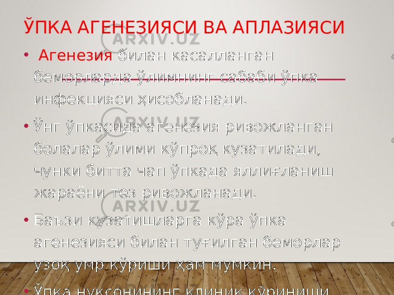 ЎПКА АГЕНЕЗИЯСИ ВА АПЛАЗИЯСИ • Агенезия билан касалланган беморларда ўлимнинг сабаби ўпка инфекцияси ҳисобланади. • Ўнг ўпкасида агенезия ривожланган болалар ўлими кўпроқ кузатилади, чунки битта чап ўпкада яллиғланиш жараёни тез ривожланади. • Баъзи кузатишларга кўра ўпка агенезияси билан туғилган беморлар узоқ умр кўриши ҳам мумкин. • Ўпка нуқсонининг клиник кўриниши бирламчи пневмомерлар бўлинишининг тўхташ даражаси билан аниқланади. 