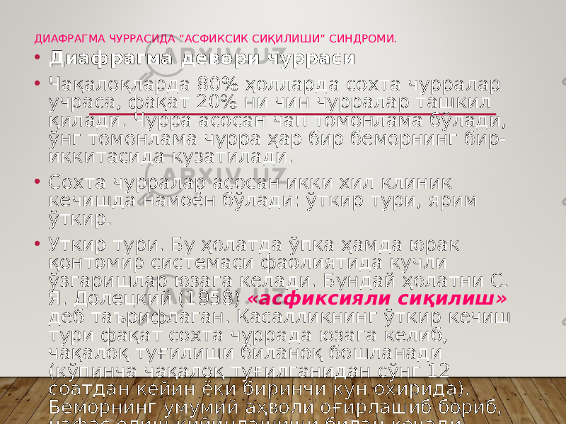 ДИАФРАГМА ЧУРРАСИДА “АСФИКСИК СИҚИЛИШИ” СИНДРОМИ. • Диафрагма девори чурраси • Чақалоқларда 80% ҳолларда сохта чурралар учраса, фақат 20% ни чин чурралар ташкил қилади. Чурра асосан чап томонлама бўлади, ўнг томонлама чурра ҳар бир беморнинг бир- иккитасида кузатилади. • Сохта чурралар асосан икки хил клиник кечишда намоён бўлади: ўткир тури, ярим ўткир. • Уткир тури. Бу ҳолатда ўпка ҳамда юрак қонтомир системаси фаолиятида кучли ўзгаришлар юзага келади. Бундай ҳолатни С. Я. Долецкий (1958) «асфиксияли сиқилиш» деб таърифлаган. Касалликнинг ўткир кечиш тури фақат сохта чуррада юзага келиб, чақалоқ туғилиши биланоқ бошланади (кўпинча чақалоқ туғилганидан сўнг 12 соатдан кейин ёки биринчи кун охирида). Беморнинг умумий аҳволи оғирлашиб бориб, нафас олиш қийинлашиши билан кечади. 