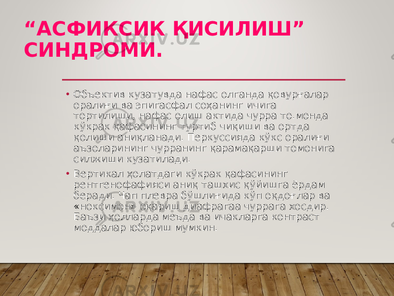 “ АСФИКСИК ҚИСИЛИШ” СИНДРОМИ. • Объектив кузатувда нафас олганда қовурғалар оралиғи ва эпигасфал соҳанинг ичига тортилиши, нафас олиш актида чурра то.монда кўкрак қафасининг туртиб чиқиши ва ортда қолиши аниқланади. Перкуссияда кўкс оралиғи аъзоларининг чурранинг қарамақарши томонига силжиши кузатилади. • Вертикал ҳолатдаги кўкрак қафасининг рентгенофафияси аниқ ташхис қўйишга ёрдам беради. Чап плевра бўшлиғида кўп оқдоғ лар ва «ноксимон» оқариш диафрагаа чуррага хосдир. Баъзи ҳолларда меъда ва ичакларга контраст моддалар юбориш мумкин. 