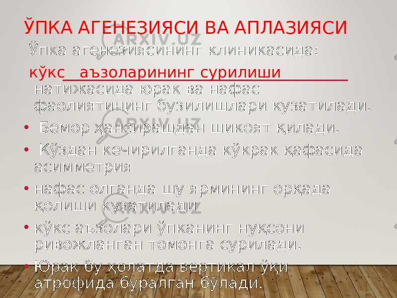 ЎПКА АГЕНЕЗИЯСИ ВА АПЛАЗИЯСИ Ўпка агенезиясининг клиникасида: кўкс аъзоларининг сурилиши натижасида юрак ва нафас фаолиятининг бузилишлари кузатилади. • Бемор ҳансирашдан шикоят қилади. • Кўздан кечирилганда кўкрак қафасида асимметрия • нафас олганда шу ярмининг орқада қолиши кузатилади • кўкс аъзолари ўпканинг нуқсони ривожланган томонга сурилади. • Юрак бу ҳолатда вертикал ўқи атрофида буралган бўлади. 