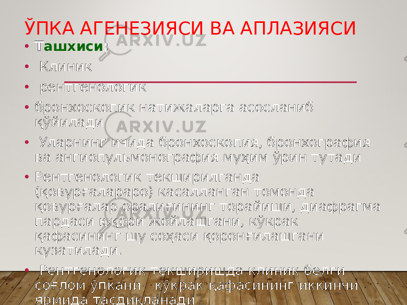 ЎПКА АГЕНЕЗИЯСИ ВА АПЛАЗИЯСИ • Т ашхиси : • Клиник • рентгенологик • бронхоскопик натижаларга асосланиб қўйилади • Уларнинг ичида бронхоскопия, бронхография ва ангиопульмонография муҳим ўрин тутади • Рентгенологик текширилганда (қовурғалараро) касалланган томонда қовурғалар оралиғининг торайиши, диафрагма пардаси юқори жойлашгани, кўкрак қафасининг шу соҳаси қоронғилашгани кузатилади. • Рентгенологик текширишда клиник белги соғлом ўпкани кўкрак қафасининг иккинчи ярмида тасдиқланади 