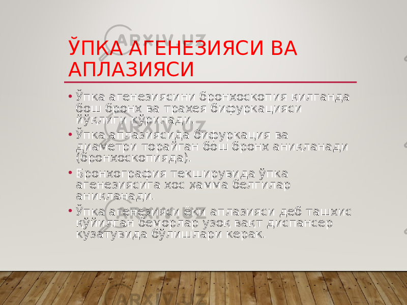 ЎПКА АГЕНЕЗИЯСИ ВА АПЛАЗИЯСИ • Ўпка агенезиясини бронхоскопия қилганда бош бронх ва трахея бифуркацияси йўқлиги кўрилади. • Ўпка аплазиясида бифуркация ва диаметри торайган бош бронх аниқланади (бронхоскопияда). • Бронхография текширувида ўпка агенезиясига хос ҳамма белгилар аниқланади. • Ўпка агенезияси ёки аплазияси деб ташхис қўйилган беморлар узоқ вақт диспансер кузатувида бўлишлари керак. 