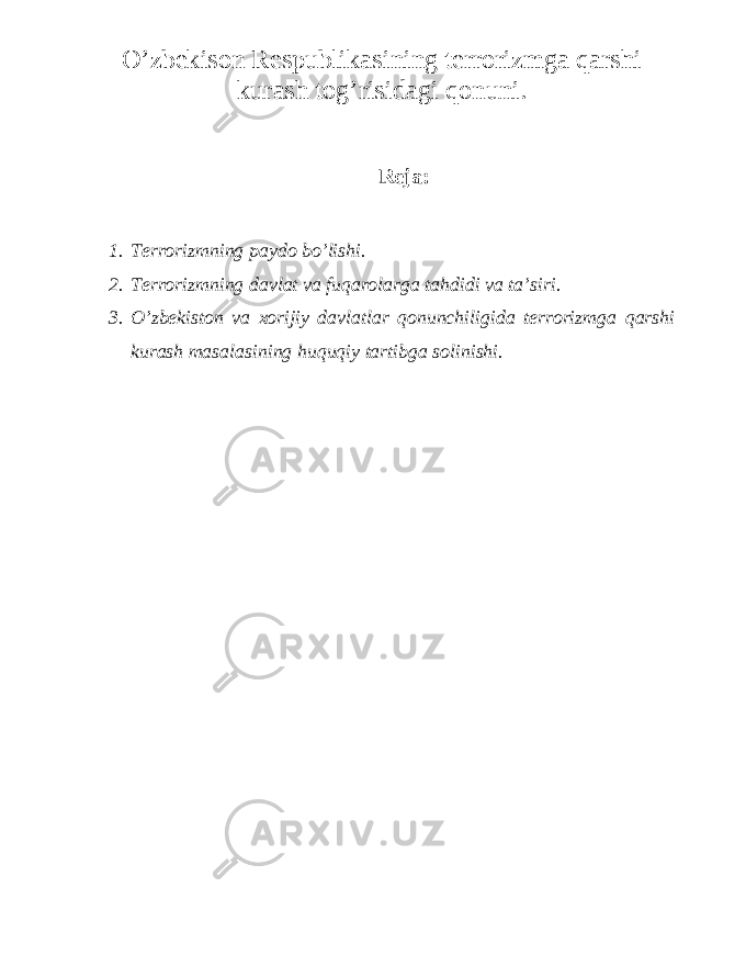 O’zbekison Respublikasining terrorizmga qarshi kurash tog’risidagi qonuni . Reja: 1. Terrorizmning paydo bo’lishi. 2. Terrorizmning davlat va fuqarolarga tahdidi va ta’siri. 3. O’zbekiston va xorijiy davlatlar qonunchiligida terrorizmga qarshi kurash masalasining huquqiy tartibga solinishi. 