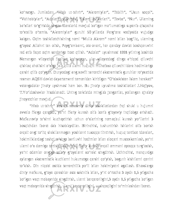 ko’rsatgn. Jumladan: “Hizb ut-tahrir”, “Akromiylar”, “Tablih”, “Uzun soqol”, “Vahhobiylar”, “Adolat” uyushmasi, “Islom lashkarlari”, “Tavba”, “Nur”. Ularning ba’zilari to’g’risida tergov idoralarid mavjud bo’lgan ma’lumotlrga suyanib qisqacha to’xtalib o’tamiz. “Akromiylar” guruhi 50-yillarda Farg’ona vodiysida vujudga kelgan. Oqim tashkilotchisining nomi “Mulla Akrom” nomi bilan bog’liq, ularning g’oyasi Allohni tan olish, Payg’ambarni, ota-onani, har qanday davlat boshqaruvini rad etib faqat oqim sardoriga itoat qilish. “Adolat” uyushmasi 1991-yilning boshida Namangan viloyatida faoliyat ko’rsatgan, ular viloyatdagi dinga e’tiqod qiluvchi qishloq aholisini o’ziga jalb qilib ularni huquqni muhofaza qiluvchi idora hodimlariga qarshi qilib qo’ygan. Dunyodagi eng xavfli terrorchi ekstremistik guruhlar ro’yxatida rasman AQSH davlat departamenti tomonidan kiritilgan “O’zbekiston Islom harakati” vatangadolar jinoiy uyshmasi ham bor. Bu jinoiy uyushma tashkilotlari J.Hojiyev, T.Yo’ldoshevlar hisoblanadi. Uning tarkibida minglab jangarilar, yollangan ajnabiy jinoyatchlar mavjud. “Hizb ut-tahrir” boshqa norasmiy diniy tashkilotlardan frqi shuki u hujumni avvalo fikrga qaratadi, ya’ni fikriy kurash olib borib g’oyaviy inqilobga erishadi. Mafkuraviy ta’sirni kuchaytirish uchun o’zlarining nomaqbul kurash yo’llarini 3 bosqichdan iborat deb hisoblaydilar. Birinchisi, tushuntirish ishlarini olib borish orqali ongi to’liq shakllanmagan yoshlarni tuzoqqa ilintirish, huquq tartibot idoralari, hokimliklardagi tashqi ta’sirga beriluvhi hodimlar bilan aloqani mustaxkamlash, ya’ni ularni o’z domiga tortish. Ikkinchisi, fikriy kurash orqali ommani oyoqqa turg’azish, ya’ni odamlar ongiga salbiy g’oyalarni zo’raki singdirish. Uchinchisi, manqurdga aylangan ekstremistik kuchlarni hukumatga qarshi qo’yish, begunh kishilarni qonini to’kish. Din niqobi ostida terrorchilik yo’li bilan hokimiyatni egallash. Shaxslarga diniy mafkura, g’oya qarashlar asta sekinlik bilan, y’ni o’rtacha 3 oydn 1,5 yilgacha bo’lgan vaqt mobaynida singdirish, ularni barqarorligini,3 oydn 1,5 yilgacha bo’lgan vaqt mobaynida singdirish, ularni barqarorligini, uushqoqligini ta’minlashdan iborat. 