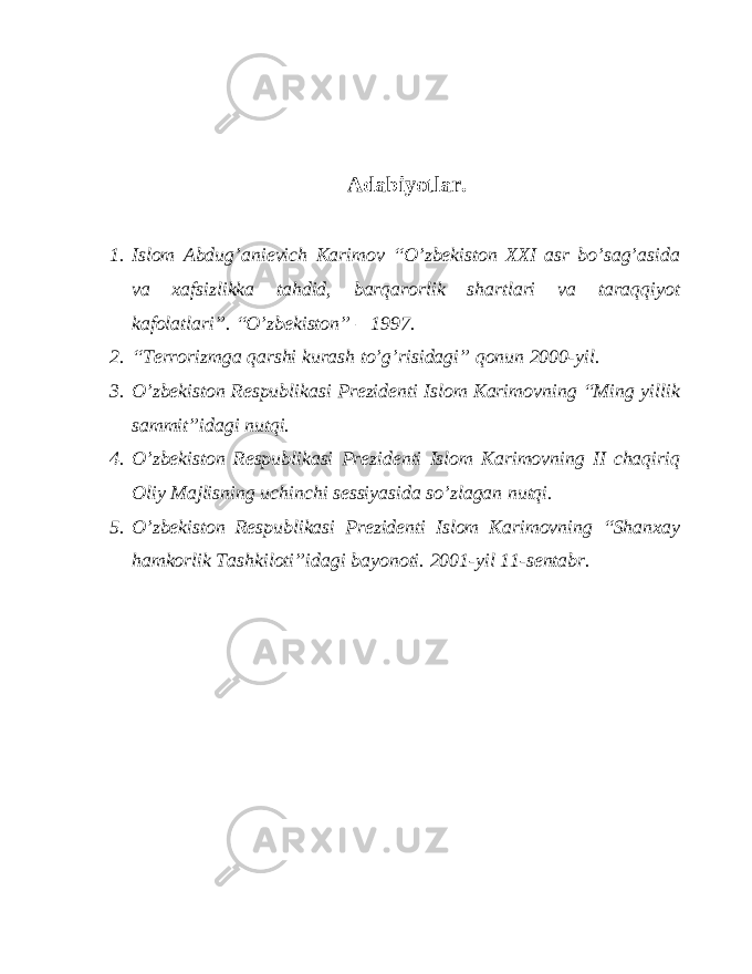 Adabiyotlar. 1. Islom Abdug’anievich Karimov “O’zbekiston XXI asr bo’sag’asida va xafsizlikka tahdid, barqarorlik shartlari va taraqqiyot kafolatlari”. “O’zbekiston” – 1997. 2. “Terrorizmga qarshi kurash to’g’risidagi” qonun 2000-yil. 3. O’zbekiston Respublikasi Prezidenti Islom Karimovning “Ming yillik sammit”idagi nutqi. 4. O’zbekiston Respublikasi Prezidenti Islom Karimovning II chaqiriq Oliy Majlisning uchinchi sessiyasida so’zlagan nutqi. 5. O’zbekiston Respublikasi Prezidenti Islom Karimovning “Shanxay hamkorlik Tashkiloti”idagi bayonoti. 2001-yil 11-sentabr. 