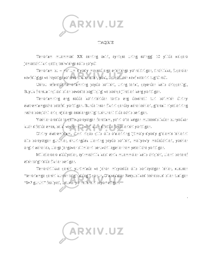 TAQRIZ Terrorizm muammosi XX asrning oxiri, ayniqsa uning so’nggi 10 yilida xalqaro jamoatchilikni qattiq tashvishga solib qo’ydi Terrorizm bu – ma’lum siyosiy maqsadlarga erishishga yo’naltirilgan, tinchlikka, fuqarolar xavfsiligiga va hayotiga zo’ravonlik ishlatish, yoki, uni qo’llash xavf xatarini tug’diradi. Ushbu referatda terrorizmning paydo bo’lishi, uning tarixi, qayerdan kelib chiqqanligi, Buyuk fransuz inqilobi bilan bevosita bog’liqligi va boshqa jihatlari keng yoritilgan. Terrorizmning eng sodda ko’rinishidan tortib eng daxshatli turi bo’lmish dininy ekstremizmgacha batafsil yoritilgan. Bunda inson fikrini qanday zaharlashlari, g’arazli niyatlarining necha bosqichli aniq rejalarga asoslanganligi tushunarli tilda ochib berilgan. Yoshlar orasida tarqalib borayotgan fanatizm, ya’ni o’ta ketgan mutaassiblikdan bunyodkor kuch sifatida emas, balki vayron qiluvchi kuch sifatida foydalanishi yoritilgan. Dininy ekstremisizm, dinni niqob qilib olib o’zlarining ijtimoiy-siyosiy g’alamis ishlarini olib borayotgan guruhlar, shuningdek ularning paydo bo’lishi, moliyaviy madadchilari, yoshlar ongini zaharlab, ularga jangovar bilimlarni beruvchi lagerlar ham yetarlicha yoritilgan. Millatlaroaro ziddiyatlar, ayirmachilik kabi etnik muammolar kelib chiqishi, ularni bartaraf etish to’g’risida fikrlar berilgan. Terrorchilikka qarshi yurtimizda va jahon miqyosida olib borilayotgan ishlar, xususan “terrorizmga qarshi kurash to’g’risidagi” qonun, O’zbekiston Respublikasi tashabbusi bilan tuzilgan “6+2 guruhi” faoliyati, ustuvor yo’nalishalri bayon etilgan. . 