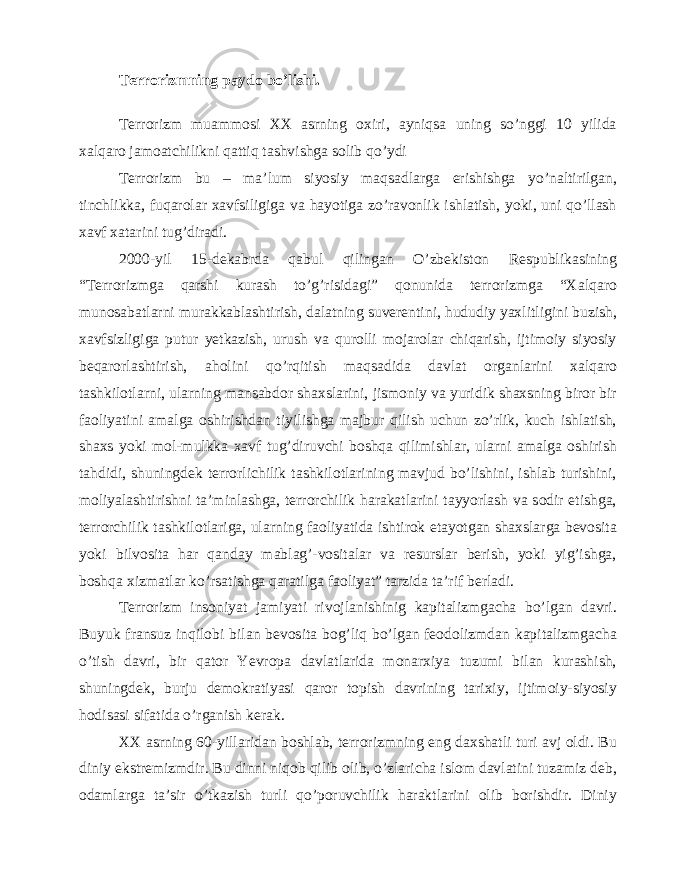 Terrorizmning paydo bo’lishi. Terrorizm muammosi XX asrning oxiri, ayniqsa uning so’nggi 10 yilida xalqaro jamoatchilikni qattiq tashvishga solib qo’ydi Terrorizm bu – ma’lum siyosiy maqsadlarga erishishga yo’naltirilgan, tinchlikka, fuqarolar xavfsiligiga va hayotiga zo’ravonlik ishlatish, yoki, uni qo’llash xavf xatarini tug’diradi. 2000-yil 15-dekabrda qabul qilingan O’zbekiston Respublikasining “Terrorizmga qarshi kurash to’g’risidagi” qonunida terrorizmga “Xalqaro munosabatlarni murakkablashtirish, dalatning suverentini, hududiy yaxlitligini buzish, xavfsizligiga putur yetkazish, urush va qurolli mojarolar chiqarish, ijtimoiy siyosiy beqarorlashtirish, aholini qo’rqitish maqsadida davlat organlarini xalqaro tashkilotlarni, ularning mansabdor shaxslarini, jismoniy va yuridik shaxsning biror bir faoliyatini amalga oshirishdan tiyilishga majbur qilish uchun zo’rlik, kuch ishlatish, shaxs yoki mol-mulkka xavf tug’diruvchi boshqa qilimishlar, ularni amalga oshirish tahdidi, shuningdek terrorlichilik tashkilotlarining mavjud bo’lishini, ishlab turishini, moliyalashtirishni ta’minlashga, terrorchilik harakatlarini tayyorlash va sodir etishga, terrorchilik tashkilotlariga, ularning faoliyatida ishtirok etayotgan shaxslarga bevosita yoki bilvosita har qanday mablag’-vositalar va resurslar berish, yoki yig’ishga, boshqa xizmatlar ko’rsatishga qaratilga faoliyat” tarzida ta’rif berladi. Terrorizm insoniyat jamiyati rivojlanishinig kapitalizmgacha bo’lgan davri. Buyuk fransuz inqilobi bilan bevosita bog’liq bo’lgan feodolizmdan kapitalizmgacha o’tish davri, bir qator Yevropa davlatlarida monarxiya tuzumi bilan kurashish, shuningdek, burju demokratiyasi qaror topish davrining tarixiy, ijtimoiy-siyosiy hodisasi sifatida o’rganish kerak. XX asrning 60-yillaridan boshlab, terrorizmning eng daxshatli turi avj oldi. Bu diniy ekstremizmdir. Bu dinni niqob qilib olib, o’zlaricha islom davlatini tuzamiz deb, odamlarga ta’sir o’tkazish turli qo’poruvchilik haraktlarini olib borishdir. Diniy 