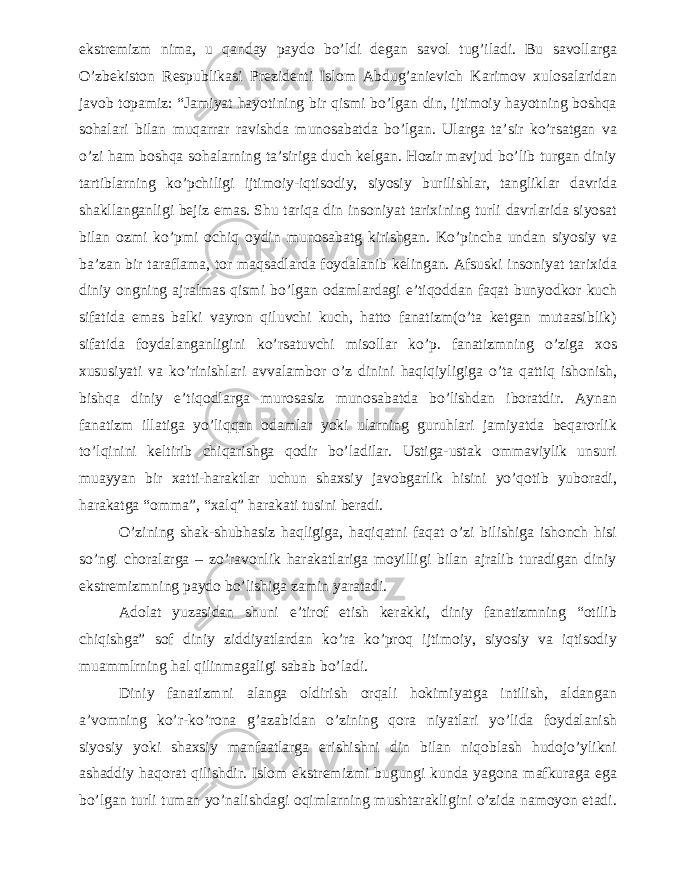 ekstremizm nima, u qanday paydo bo’ldi degan savol tug’iladi. Bu savollarga O’zbekiston Respublikasi Prezidenti Islom Abdug’anievich Karimov xulosalaridan javob topamiz: “Jamiyat hayotining bir qismi bo’lgan din, ijtimoiy hayotning boshqa sohalari bilan muqarrar ravishda munosabatda bo’lgan. Ularga ta’sir ko’rsatgan va o’zi ham boshqa sohalarning ta’siriga duch kelgan. Hozir mavjud bo’lib turgan diniy tartiblarning ko’pchiligi ijtimoiy-iqtisodiy, siyosiy burilishlar, tangliklar davrida shakllanganligi bejiz emas. Shu tariqa din insoniyat tarixining turli davrlarida siyosat bilan ozmi ko’pmi ochiq oydin munosabatg kirishgan. Ko’pincha undan siyosiy va ba’zan bir taraflama, tor maqsadlarda foydalanib kelingan. Afsuski insoniyat tarixida diniy ongning ajralmas qismi bo’lgan odamlardagi e’tiqoddan faqat bunyodkor kuch sifatida emas balki vayron qiluvchi kuch, hatto fanatizm(o’ta ketgan mutaasiblik) sifatida foydalanganligini ko’rsatuvchi misollar ko’p. fanatizmning o’ziga xos xususiyati va ko’rinishlari avvalambor o’z dinini haqiqiyligiga o’ta qattiq ishonish, bishqa diniy e’tiqodlarga murosasiz munosabatda bo’lishdan iboratdir. Aynan fanatizm illatiga yo’liqqan odamlar yoki ularning guruhlari jamiyatda beqarorlik to’lqinini keltirib chiqarishga qodir bo’ladilar. Ustiga-ustak ommaviylik unsuri muayyan bir xatti-haraktlar uchun shaxsiy javobgarlik hisini yo’qotib yuboradi, harakatga “omma”, “xalq” harakati tusini beradi. O’zining shak-shubhasiz haqligiga, haqiqatni faqat o’zi bilishiga ishonch hisi so’ngi choralarga – zo’ravonlik harakatlariga moyilligi bilan ajralib turadigan diniy ekstremizmning paydo bo’lishiga zamin yaratadi. Adolat yuzasidan shuni e’tirof etish kerakki, diniy fanatizmning “otilib chiqishga” sof diniy ziddiyatlardan ko’ra ko’proq ijtimoiy, siyosiy va iqtisodiy muammlrning hal qilinmagaligi sabab bo’ladi. Diniy fanatizmni alanga oldirish orqali hokimiyatga intilish, aldangan a’vomning ko’r-ko’rona g’azabidan o’zining qora niyatlari yo’lida foydalanish siyosiy yoki shaxsiy manfaatlarga erishishni din bilan niqoblash hudojo’ylikni ashaddiy haqorat qilishdir. Islom ekstremizmi bugungi kunda yagona mafkuraga ega bo’lgan turli tuman yo’nalishdagi oqimlarning mushtarakligini o’zida namoyon etadi. 