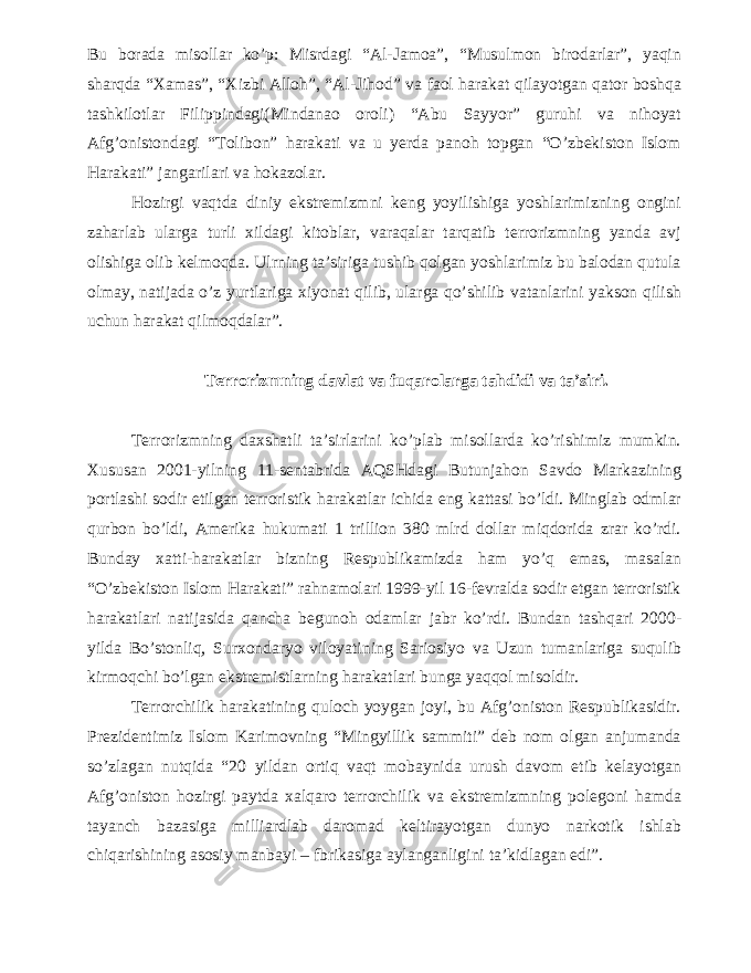 Bu borada misollar ko’p: Misrdagi “Al-Jamoa”, “Musulmon birodarlar”, yaqin sharqda “Xamas”, “Xizbi Alloh”, “Al-Jihod” va faol harakat qilayotgan qator boshqa tashkilotlar Filippindagi(Mindanao oroli) “Abu Sayyor” guruhi va nihoyat Afg’onistondagi “Tolibon” harakati va u yerda panoh topgan “O’zbekiston Islom Harakati” jangarilari va hokazolar. Hozirgi vaqtda diniy ekstremizmni keng yoyilishiga yoshlarimizning ongini zaharlab ularga turli xildagi kitoblar, varaqalar tarqatib terrorizmning yanda avj olishiga olib kelmoqda. Ulrning ta’siriga tushib qolgan yoshlarimiz bu balodan qutula olmay, natijada o’z yurtlariga xiyonat qilib, ularga qo’shilib vatanlarini yakson qilish uchun harakat qilmoqdalar”. Terrorizmning davlat va fuqarolarga tahdidi va ta’siri. Terrorizmning daxshatli ta’sirlarini ko’plab misollarda ko’rishimiz mumkin. Xususan 2001-yilning 11-sentabrida AQSHdagi Butunjahon Savdo Markazining portlashi sodir etilgan terroristik harakatlar ichida eng kattasi bo’ldi. Minglab odmlar qurbon bo’ldi, Amerika hukumati 1 trillion 380 mlrd dollar miqdorida zrar ko’rdi. Bunday xatti-harakatlar bizning Respublikamizda ham yo’q emas, masalan “O’zbekiston Islom Harakati” rahnamolari 1999-yil 16-fevralda sodir etgan terroristik harakatlari natijasida qancha begunoh odamlar jabr ko’rdi. Bundan tashqari 2000- yilda Bo’stonliq, Surxondaryo viloyatining Sariosiyo va Uzun tumanlariga suqulib kirmoqchi bo’lgan ekstremistlarning harakatlari bunga yaqqol misoldir. Terrorchilik harakatining quloch yoygan joyi, bu Afg’oniston Respublikasidir. Prezidentimiz Islom Karimovning “Mingyillik sammiti” deb nom olgan anjumanda so’zlagan nutqida “20 yildan ortiq vaqt mobaynida urush davom etib kelayotgan Afg’oniston hozirgi paytda xalqaro terrorchilik va ekstremizmning polegoni hamda tayanch bazasiga milliardlab daromad keltirayotgan dunyo narkotik ishlab chiqarishining asosiy manbayi – fbrikasiga aylanganligini ta’kidlagan edi”. 