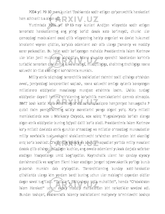 2004-yil 29-30-mart kunlari Toshkentda sodir etilgan qo’poruvchiik harakatlari ham achinarli tus olgan edi. Yurtimizda 2005 yil 12-13-may kunlari Andijon viloyatida sodir etilgan terroristic harakatlarning eng yirigi bo’ldi desak xato bo’lmaydi, chunki ular qamoqdagi maxbuslarni ozod qilib viloyatning harbiy organlari va davlat hukumati binolarini vayron qildilar, ko’plab odamlarni asir olib ularga jismoniy va moddiy zarar yetkazdilar. Bu holat sodir bo’layotgan mahalda Prezidentimiz Islom Karimov ular bilan jonli muloqotga kirishdilar. Mana shunday ayanchli isbotlardan ko’rinib turibdiki terrorizm davlatning suverentetiga, mustqilligiga, aholining tinchligiga raxna soluvchi bir illat ekanligini ko’rishimiz mumkin. Milliy etnik talqindagi terrorchilik tashkilotlari tizimini taxlil qilishga o’tishdan avval, jamiyatdagi barqarorlikni saqlash, raxna soluvchi omilga aylanib borayotgan millatlararo ziddiyatlar masalasiga murojaat etishimiz lozim. Ushbu turdagi ziddiyatlar deyarli hamma qit’alarning ko’pchilik mamlakatlarini qamrab olmoqda. BMT bosh kotibi Kofe Ananning ta’kidlashicha, xalqaro hamjamiyat hanuzgacha 2 qutbli tizim yemirilishining salbiy asoratlarini yenga olgani yo’q. Ko’p millatli mamlakatlarda xox u Markaziy Osiyoda, xox sobiq Yugoslaviyada bo’lsin alanga olgan etnik ziddiyatlar buning fojiyali dalili bo’la oladi. Prezidentimiz Islom Karimov ko’p millatli davlatda etnik guruhlar o’rtasidagi va millatlar o’rtasidagi munosabatlar milliy xavfsizlik tushunchasini shakllantiruvchi ta’sirchan omillardan biri ekanligi aniq bo’la boshladi. O’zlarining siyosiy va boshqa maqsadlari yo’lida milliy masalani dastak qilib olishga intiladigan kuchlar, eng avvalo odamlarni yuksak darjada safarbar etadigan hissiyotlarga umid bog’laydilar. Keyinchalik ularni har qanday siyosiy donishmandlik va sog’lom fikrni inkor etadigan jangari tajovvuskorlik yo’liga burub yuborish mumkin deb o’ylaydilar. Terrorchilarning bunday xatti-harakatlar qilishlarida ularga kim yordam berdi buning uchun ular mablag’ni qayerdan oldilar degan savol tug’iladi. “Toliblar”, “Birlashgan tojik muholifati”, hamda “O’zbekiston Islom Harakati” uchun asosiy moddiy manbalardan biri narkotiklar savdosi edi. Bundan tashqari, ekstremistik islomiy tashkilotlarni moliyaviy ta’minlovchi boshqa 