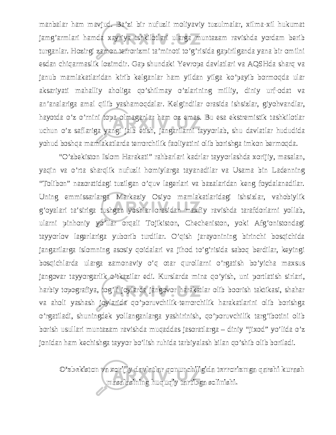 manbalar ham mavjud. Ba’zi bir nufuzli moliyaviy tuzulmalar, xilma-xil hukumat jamg’armlari hamda xayriya tshkilotlari ularga muntazam ravishda yordam berib turganlar. Hozirgi zamon terrorizmi ta’minoti to’g’risida gapirilganda yana bir omilni esdan chiqarmaslik lozimdir. Gap shundaki Yevropa davlatlari va AQSHda sharq va janub mamlakatlaridan kirib kelganlar ham yildan yilga ko’payib bormoqda ular aksariyati mahalliy aholiga qo’shilmay o’zlarining milliy, diniy urf-odat va an’analariga amal qilib yashamoqdalar. Kelgindilar orasida ishsizlar, giyohvandlar, hayotda o’z o’rnini topa olmaganlar ham oz emas. Bu esa ekstremistik tashkilotlar uchun o’z saflariga yangi jalb etish, jangarilarni tayyorlab, shu davlatlar hududida yohud boshqa mamlakatlarda terrorchilik faoliyatini olib borishga imkon bermoqda. “O’zbekiston Islom Harakati” rahbarlari kadrlar tayyorlashda xorijiy, masalan, yaqin va o’rta sharqlik nufuzli homiylarga tayanadilar va Usama bin Ladenning “Tolibon” nazoratidagi tuzilgan o’quv lagerlari va bazalaridan keng foydalanadilar. Uning emmissarlarga Markaziy Osiyo mamlakatlaridagi ishsizlar, vahobiylik g’oyalari ta’siriga tushgan yoshlar orasidan maxfiy ravishda tarafdorlarni yollab, ularni pinhoniy yo’llar orqali Tojikiston, Checheniston, yoki Afg’onistondagi tayyorlov lagerlariga yuborib turdilar. O’qish jarayonining birinchi bosqichida jangarilarga islomning asosiy qoidalari va jihod to’g’risida saboq berdilar, keyingi bosqichlarda ularga zamonaviy o’q otar qurollarni o’rgatish bo’yicha maxsus jangovar tayyorgarlik o’tkazilar edi. Kurslarda mina qo’yish, uni portlatish sirlari, harbiy topografiya, tog’li joylarda jangovor harakatlar olib boorish taktikasi, shahar va aholi yashash joylarida qo’poruvchilik-terrorchilik harakatlarini olib borishga o’rgatiladi, shuningdek yollanganlarga yashirinish, qo’poruvchilik targ’ibotini olib borish usullari muntazam ravishda muqaddas jasoratlarga – diniy “jixod” yo’lida o’z jonidan ham kechishga tayyor bo’lish ruhida tarbiyalash bilan qo’shib olib boriladi. O’zbekiston va xorijiy davlatlar qonunchiligida terrorizmga qarshi kurash masalasining huquqiy tartibga solinishi. 