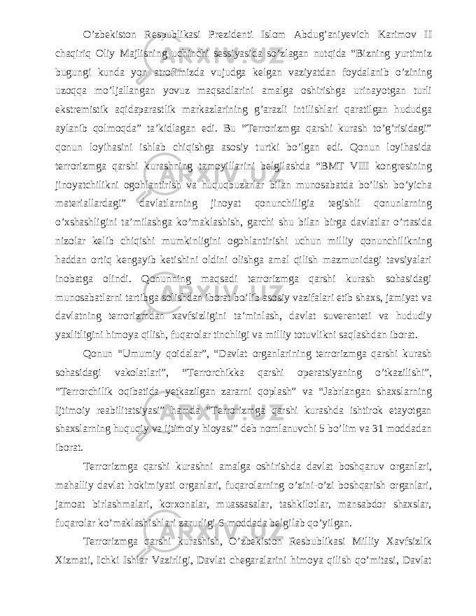 O’zbekiston Respublikasi Prezidenti Islom Abdug’aniyevich Karimov II chaqiriq Oliy Majlisning uchinchi sessiyasida so’zlagan nutqida “Bizning yurtimiz bugungi kunda yon atrofimizda vujudga kelgan vaziyatdan foydalanib o’zining uzoqqa mo’ljallangan yovuz maqsadlarini amalga oshirishga urinayotgan turli ekstremistik aqidaparastlik markazlarining g’arazli intilishlari qaratilgan hududga aylanib qolmoqda” ta’kidlagan edi. Bu “Terrorizmga qarshi kurash to’g’risidagi” qonun loyihasini ishlab chiqishga asosiy turtki bo’lgan edi. Qonun loyihasida terrorizmga qarshi kurashning tamoyillarini belgilashda “BMT VIII kongresining jinoyatchilikni ogohlantirish va huquqbuzarlar bilan munosabatda bo’lish bo’yicha materiallardagi” davlatlarning jinoyat qonunchiligia tegishli qonunlarning o’xshashligini ta’milashga ko’maklashish, garchi shu bilan birga davlatlar o’rtasida nizolar kelib chiqishi mumkinligini ogohlantirishi uchun milliy qonunchilikning haddan ortiq kengayib ketishini oldini olishga amal qilish mazmunidagi tavsiyalari inobatga olindi. Qonunning maqsadi terrorizmga qarshi kurash sohasidagi munosabatlarni tartibga solishdan iborat bo’lib asosiy vazifalari etib shaxs, jamiyat va davlatning terrorizmdan xavfsizligini ta’minlash, davlat suverenteti va hududiy yaxlitligini himoya qilish, fuqarolar tinchligi va milliy totuvlikni saqlashdan iborat. Qonun “Umumiy qoidalar”, “Davlat organlarining terrorizmga qarshi kurash sohasidagi vakolatlari”, “Terrorchikka qarshi operatsiyaning o’tkazilishi”, “Terrorchilik oqibatida yetkazilgan zararni qoplash” va “Jabrlangan shaxslarning Ijtimoiy reabilitatsiyasi” hamda “Terrorizmga qarshi kurashda ishtirok etayotgan shaxslarning huquqiy va ijtimoiy hioyasi” deb nomlanuvchi 5 bo’lim va 31 moddadan iborat. Terrorizmga qarshi kurashni amalga oshirishda davlat boshqaruv organlari, mahalliy davlat hokimiyati organlari, fuqarolarning o’zini-o’zi boshqarish organlari, jamoat birlashmalari, korxonalar, muassasalar, tashkilotlar, mansabdor shaxslar, fuqarolar ko’maklashishlari zarurligi 6-moddada belgilab qo’yilgan. Terrorizmga qarshi kurashish, O’zbekiston Resbublikasi Milliy Xavfsizlik Xizmati, Ichki Ishlar Vazirligi, Davlat chegaralarini himoya qilish qo’mitasi, Davlat 