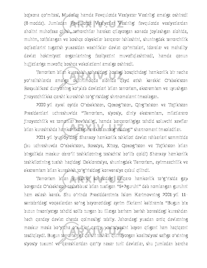 bojxona qo’mitasi, Mudofaa hamda Favqulotda Vaziyatar Vazirligi amalga oshiradi (8-modda). Jumladan Favqulotda Vaziyatlar Vazirligi favqulotda vaziyatlardan aholini muhofaza qilish, terrorchilar harakat qilayotgan zonada joylashgan alohida, muhim, toifalangan va boshqa obyektlar barqaror ishlashini, shuningdek terrorchilik oqibatlarini tugatish yuzasidan vazirliklar davlat qo’mitalari, idoralar va mahalliy davlat hokimiyati organlarining faoliyatini muvofiqlashtiradi, hamda qonun hujjatlariga muvofiq boshqa vakolatlarni amalga oshiradi. Terrorizm bilan kurashish sohasidagi hozirgi bosqichdagi hamkorlik bir necha yo’nalishlarda amalga oshirilmoqda alohida qayd etish kerakki O’zbekiston Respublikasi dunyoning ko’plab davlatlari bilan terrorizm, ekstremizm va uyushgan jinoyatchilikka qarshi kurashish to’g’risidagi shrtnomalarni imzolagan. 2000-yil aprel oyida O’zbekiston, Qozog’iston, Qirg’iziston va Tojikiston Prezidentlari uchrashuvida “Terrorizm, siyosiy, diniy ekstremizm, milatlararo jinoyatchilik va tomonlar xavfsizligi, hamda barqarorligiga tahdid soluvchi xavflar bilan kurashishda hamkorlikdagi harakatlar to’g’risidagi” shartnomani imzoladilar. 2001-yil iyun oyidagi Shanxay hamkorlik tshkiloti davlat rahbarlari sammitida (bu uchrashuvda O’zbekiston, Rossiya, Xitoy, Qozog’iston va Tojikiston bilan birgalikda mazkur obro’li tashkilotning tasischisi bo’lib qoldi) Shanxay hamkorlik tashkilotining tuzish haqidagi Dekloratsiya, shuningdek Terrorizm, ayirmaachilik va ekstremizm bilan kurashish to’g’risidagi konvensiya qabul qilindi. Terrorizm bilan kurashish sohasidagi xalqaro hamkorlik to’g’risida gap borganda O’zbekiston tashabbusi bilan tuzilgan “6+2guruhi” deb nomlangan guruhni ham eslash kerak. Shu o’rinda Preziddentimiz Islom Karimovning 2001-yil 11- sentabridagi voqealardan so’ng bayonotidagi ayrim fikrlarni keltiramiz “Bugun biz butun insoniyatga tahdid solib turgan bu illatga barham berish borasidagi kurashdan hech qanday davlat chetda qolmasligi tabiiy. Jahondagi yuzdan ortiq davlatning mazkur masla bo’yicha o’z fikri qat’iy pozitsiyasini bayon qilgani ham haqiqatni tasdiqlaydi. Bugun terrorizmga qarshi tashkil qilinayotgan koalitsiyasi safiga o’zining siyosiy tuzumi va qarashlaridan qat’iy nazar turli davlatlar, shu jumladan barcha 