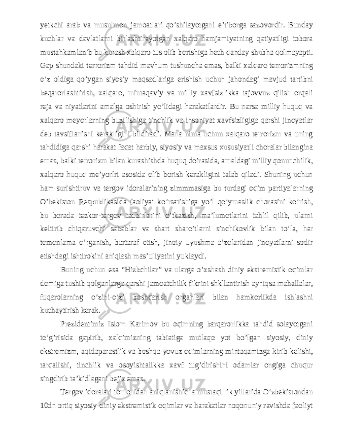 yetkchi arab va musulmon jamoatlari qo’shilayotgani e’tiborga sazovordir. Bunday kuchlar va davlatlarni birlashtirayotgan xalqaro hamjamiyatning qatiyatligi tobora mustahkamlanib bu kurash xalqaro tus olib borishiga hech qanday shubha qolmayapti. Gap shundaki terrorizm tahdid mavhum tushuncha emas, balki xalqaro terrorizmning o’z oldiga qo’ygan siyosiy maqsadlariga erishish uchun jahondagi mavjud tartibni beqarorlashtirish, xalqaro, mintaqaviy va milliy xavfsizlikka tajovvuz qilish orqali reja va niyatlarini amalga oshirish yo’lidagi harakatlardir. Bu narsa milliy huquq va xalqaro meyorlarning buzilishiga tinchlik va insoniyat xavfsizligiga qarshi jinoyatlar deb tavsiflanishi kerakligini bildiradi. Mana nima uchun xalqaro terrorizm va uning tahdidiga qarshi harakat faqat harbiy, siyosiy va maxsus xususiyatli choralar bilangina emas, balki terrorizm bilan kurashishda huquq doirasida, amaldagi milliy qonunchilik, xalqaro huquq me’yorlri asosida olib borish kerakligini talab qiladi. Shuning uchun ham surishtiruv va tergov idoralarining zimmmasiga bu turdagi oqim partiyalarning O’bekiston Respublikasida faoliyat ko’rsatishiga yo’l qo’ymaslik chorasini ko’rish, bu borada tezkor-tergov tadbirlarini o’tkazish, ma’lumotlarini tahlil qilib, ularni keltirib chiqaruvchi sabablar va shart sharoitlarni sinchikovlik bilan to’la, har tomonlama o’rganish, bartaraf etish, jinoiy uyushma a’zolaridan jinoyatlarni sodir etishdagi ishtirokini aniqlash mas’uliyatini yuklaydi. Buning uchun esa “Hizbchilar” va ularga o’xshash diniy ekstremistik oqimlar domiga tushib qolganlarga qarshi jamoatchilik fikrini shkllantirish ayniqsa mahallalar, fuqarolarning o’zini-o’zi boshqarish organlari bilan hamkorlikda ishlashni kuchaytirish kerak. Prezidentimiz Islom Karimov bu oqimning barqarorlikka tahdid solayotgani to’g’risida gapirib, xalqimizning tabiatiga mutlaqo yot bo’lgan siyosiy, diniy ekstremizm, aqidaparastlik va boshqa yovuz oqimlarning mintaqamizga kirib kelishi, tarqalishi, tinchlik va osoyishtalikka xavf tug’dirishini odamlar ongiga chuqur singdirib ta’kidlagani bejiz emas. Tergov idoralari tomonidan aniqlanishicha mustaqillik yillarida O’zbekistondan 10dn ortiq siyosiy-diniy ekstremistik oqimlar va harakatlar noqonuniy ravishda faoliyt 