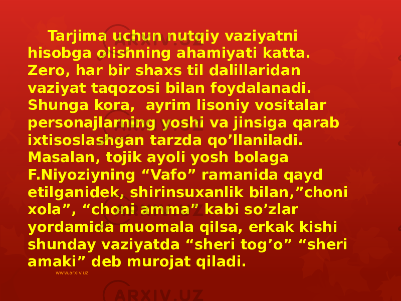 Tarjima uchun nutqiy vaziyatni hisobga olishning ahamiyati katta. Zero, har bir shaxs til dalillaridan vaziyat taqozosi bilan foydalanadi. Shunga kora, ayrim lisoniy vositalar personajlarning yoshi va jinsiga qarab ixtisoslashgan tarzda qo’llaniladi. Masalan, tojik ayoli yosh bolaga F.Niyoziyning “Vafo” ramanida qayd etilganidek, shirinsuxanlik bilan,”choni xola”, “choni amma” kabi so’zlar yordamida muomala qilsa, erkak kishi shunday vaziyatda “sheri tog’o” “sheri amaki” deb murojat qiladi. www.arxiv.uz 