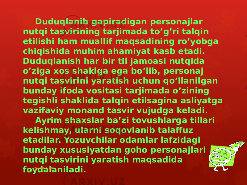 Duduqlanib gapiradigan personajlar nutqi tasvirining tarjimada to’g’ri talqin etilishi ham muallif maqsadining ro’yobga chiqishida muhim ahamiyat kasb etadi. Duduqlanish har bir til jamoasi nutqida o’ziga xos shaklga ega bo’lib, personaj nutqi tasvirini yaratish uchun qo’llanilgan bunday ifoda vositasi tarjimada o’zining tegishli shaklida talqin etilsagina asliyatga vazifaviy monand tasvir vujudga keladi. Ayrim shaxslar ba’zi tovushlarga tillari kelishmay, ularni soqovlanib talaffuz etadilar. Yozuvchilar odamlar lafzidagi bunday xususiyatdan goho personajlari nutqi tasvirini yaratish maqsadida foydalaniladi. www.arxiv.uz 