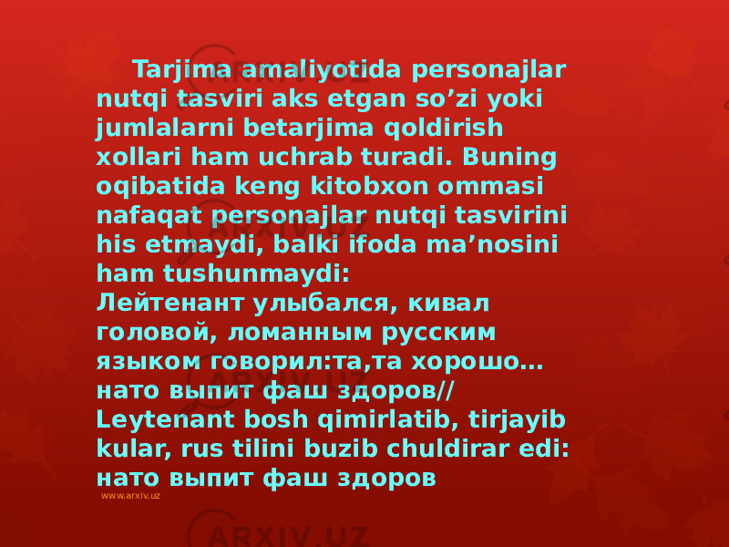 Tarjima amaliyotida personajlar nutqi tasviri aks etgan so’zi yoki jumlalarni betarjima qoldirish xollari ham uchrab turadi. Buning oqibatida keng kitobxon ommasi nafaqat personajlar nutqi tasvirini his etmaydi, balki ifoda ma’nosini ham tushunmaydi: Лейтенант улыбался, кивал головой, ломанным русским языком говорил:та,та хорошо… нато выпит фаш здоров// Leytenant bosh qimirlatib, tirjayib kular, rus tilini buzib chuldirar edi: нато выпит фаш здоров www.arxiv.uz 