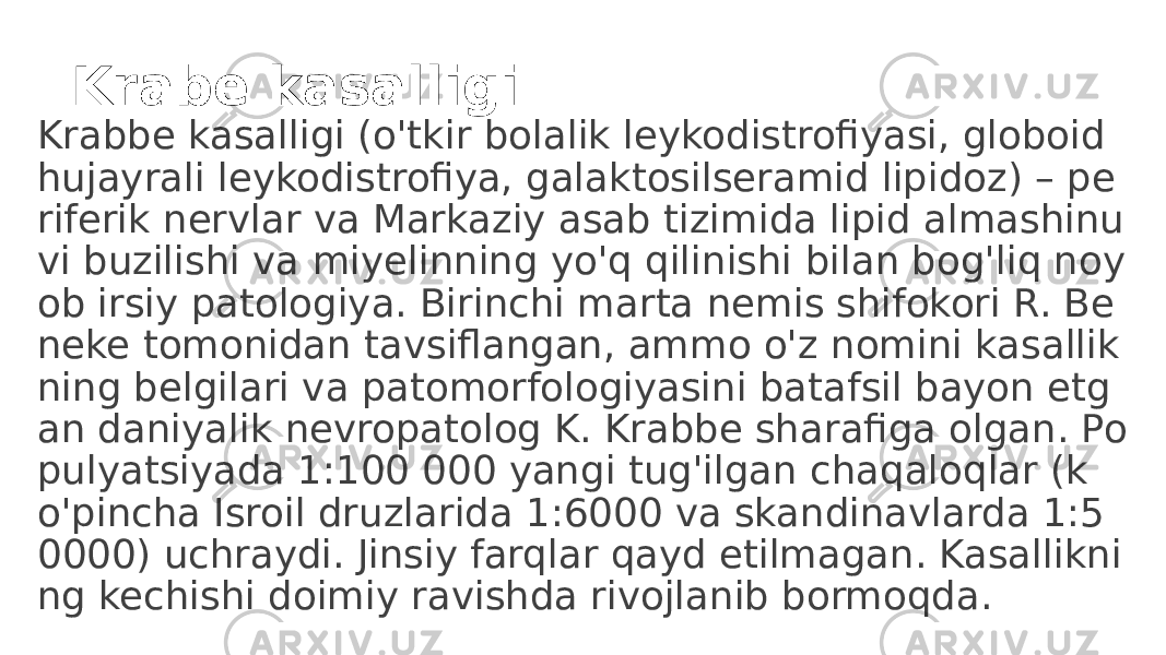 Krabe kasalligi Krabbe kasalligi (o&#39;tkir bolalik leykodistrofiyasi, globoid hujayrali leykodistrofiya, galaktosilseramid lipidoz) – pe riferik nervlar va Markaziy asab tizimida lipid almashinu vi buzilishi va miyelinning yo&#39;q qilinishi bilan bog&#39;liq noy ob irsiy patologiya. Birinchi marta nemis shifokori R. Be neke tomonidan tavsiflangan, ammo o&#39;z nomini kasallik ning belgilari va patomorfologiyasini batafsil bayon etg an daniyalik nevropatolog K. Krabbe sharafiga olgan. Po pulyatsiyada 1:100 000 yangi tug&#39;ilgan chaqaloqlar (k o&#39;pincha Isroil druzlarida 1:6000 va skandinavlarda 1:5 0000) uchraydi. Jinsiy farqlar qayd etilmagan. Kasallikni ng kechishi doimiy ravishda rivojlanib bormoqda. 