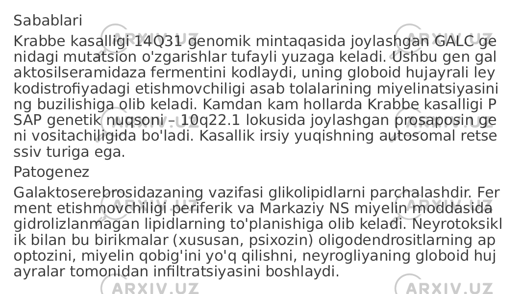 Sabablari Krabbe kasalligi 14Q31 genomik mintaqasida joylashgan GALC ge nidagi mutatsion o&#39;zgarishlar tufayli yuzaga keladi. Ushbu gen gal aktosilseramidaza fermentini kodlaydi, uning globoid hujayrali ley kodistrofiyadagi etishmovchiligi asab tolalarining miyelinatsiyasini ng buzilishiga olib keladi. Kamdan kam hollarda Krabbe kasalligi P SAP genetik nuqsoni – 10q22.1 lokusida joylashgan prosaposin ge ni vositachiligida bo&#39;ladi. Kasallik irsiy yuqishning autosomal retse ssiv turiga ega. Patogenez Galaktoserebrosidazaning vazifasi glikolipidlarni parchalashdir. Fer ment etishmovchiligi periferik va Markaziy NS miyelin moddasida gidrolizlanmagan lipidlarning to&#39;planishiga olib keladi. Neyrotoksikl ik bilan bu birikmalar (xususan, psixozin) oligodendrositlarning ap optozini, miyelin qobig&#39;ini yo&#39;q qilishni, neyrogliyaning globoid huj ayralar tomonidan infiltratsiyasini boshlaydi. 